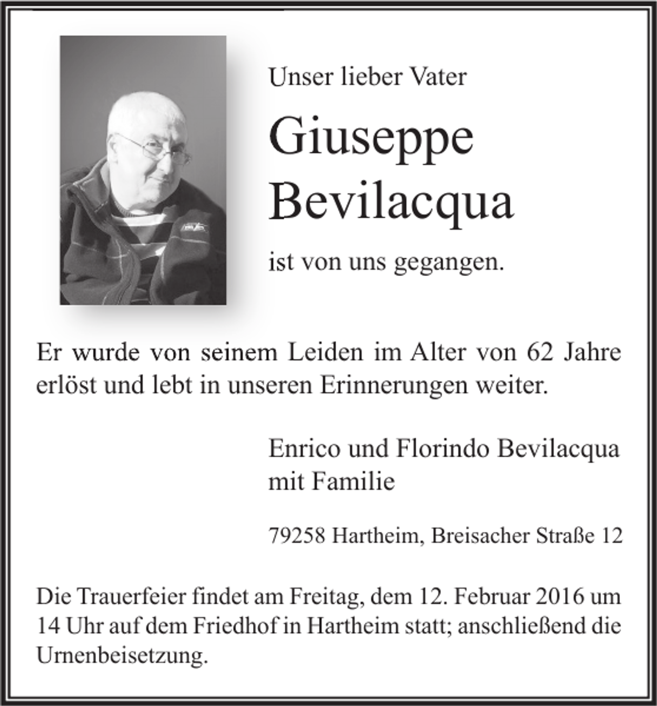 <p>Unser lieber Vater</p><p>Giuseppe<br />Bevilacqua<br />ist von uns gegangen.<br />Er wurde von seinem Leiden im Alter von 62 Jahre<br />erlöst und lebt in unseren Erinnerungen weiter.<br />Enrico und Florindo Bevilacqua<br />mit Familie<br />79258 Hartheim, Breisacher Straße 12</p><p>Die Trauerfeier findet am Freitag, dem 12. Februar 2016 um<br />14 Uhr auf dem Friedhof in Hartheim statt; anschließend die<br />Urnenbeisetzung.</p>