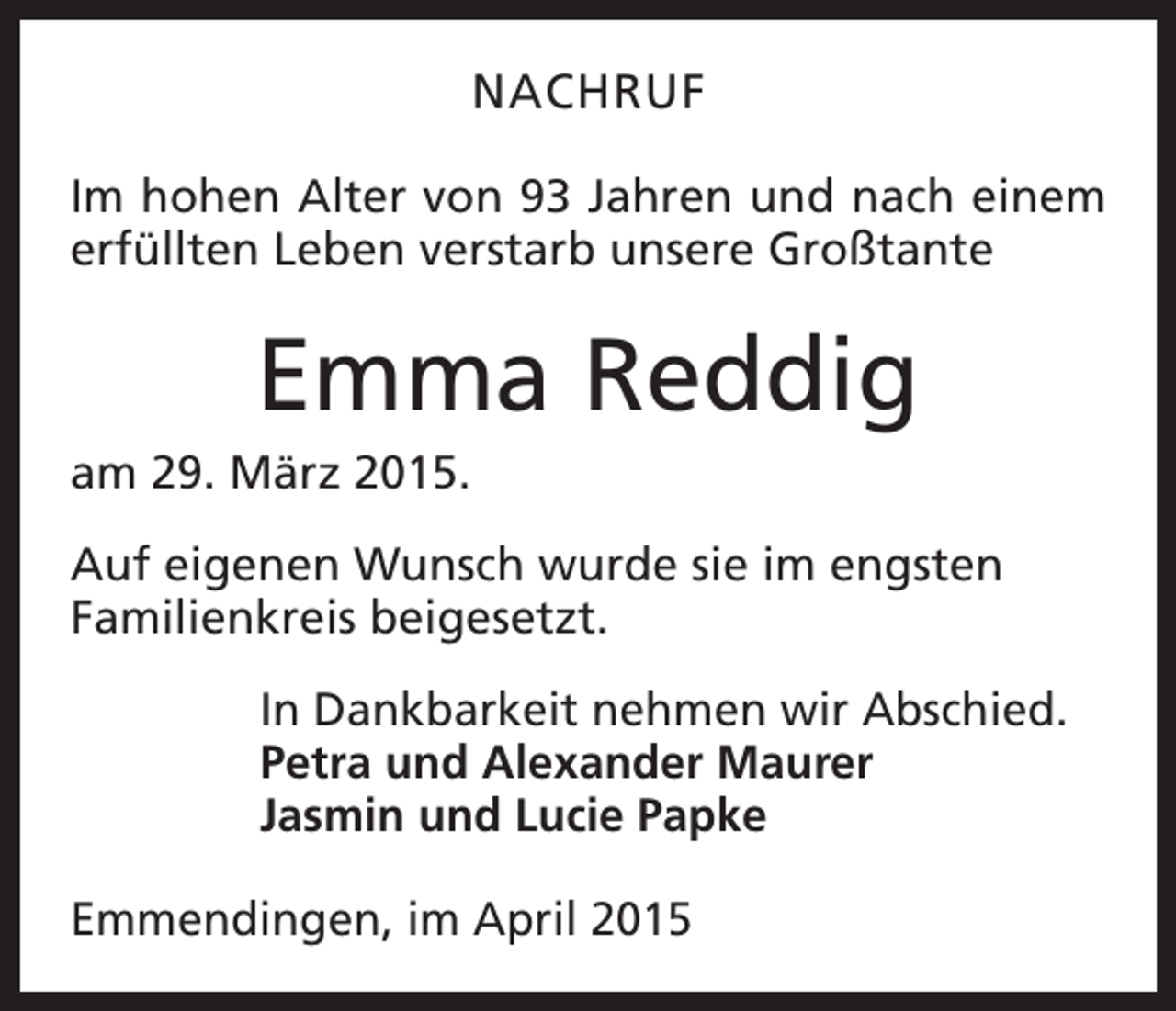<p>NACHRUF<br />Im hohen Alter von 93 Jahren und nach einem<br />erfüllten Leben verstarb unsere Großtante</p><p>Emma Reddig<br />am 29. März 2015.<br />Auf eigenen Wunsch wurde sie im engsten<br />Familienkreis beigesetzt.<br />In Dankbarkeit nehmen wir Abschied.<br />Petra und Alexander Maurer<br />Jasmin und Lucie Papke<br />Emmendingen, im April 2015</p>
