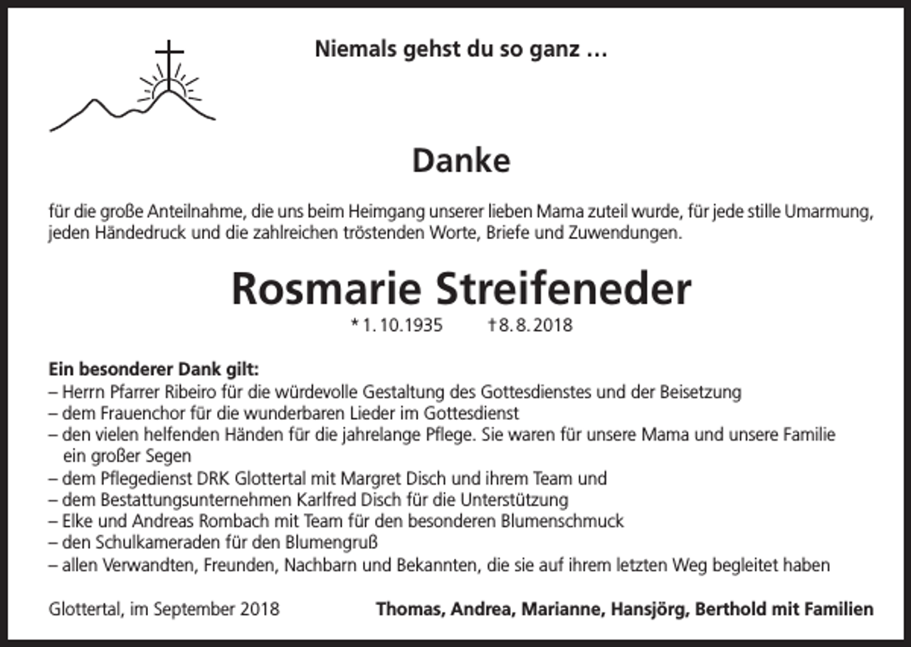 <p>Niemals gehst du so ganz …</p><p>Danke<br />für die große Anteilnahme, die uns beim Heimgang unserer lieben Mama zuteil wurde, für jede stille Umarmung,<br />jeden Händedruck und die zahlreichen tröstenden Worte, Briefe und Zuwendungen.</p><p>Rosmarie Streifeneder<br />* 1. 10.1935</p><p>† 8. 8. 2018</p><p>Ein besonderer Dank gilt:<br />– Herrn Pfarrer Ribeiro für die würdevolle Gestaltung des Gottesdienstes und der Beisetzung<br />– dem Frauenchor für die wunderbaren Lieder im Gottesdienst<br />– den vielen helfenden Händen für die jahrelange Pflege. Sie waren für unsere Mama und unsere Familie<br />ein großer Segen<br />– dem Pflegedienst DRK Glottertal mit Margret Disch und ihrem Team und<br />– dem Bestattungsunternehmen Karlfred Disch für die Unterstützung<br />– Elke und Andreas Rombach mit Team für den besonderen Blumenschmuck<br />– den Schulkameraden für den Blumengruß<br />– allen Verwandten, Freunden, Nachbarn und Bekannten, die sie auf ihrem letzten Weg begleitet haben<br />Glottertal, im September 2018</p><p>Thomas, Andrea, Marianne, Hansjörg, Berthold mit Familien</p>