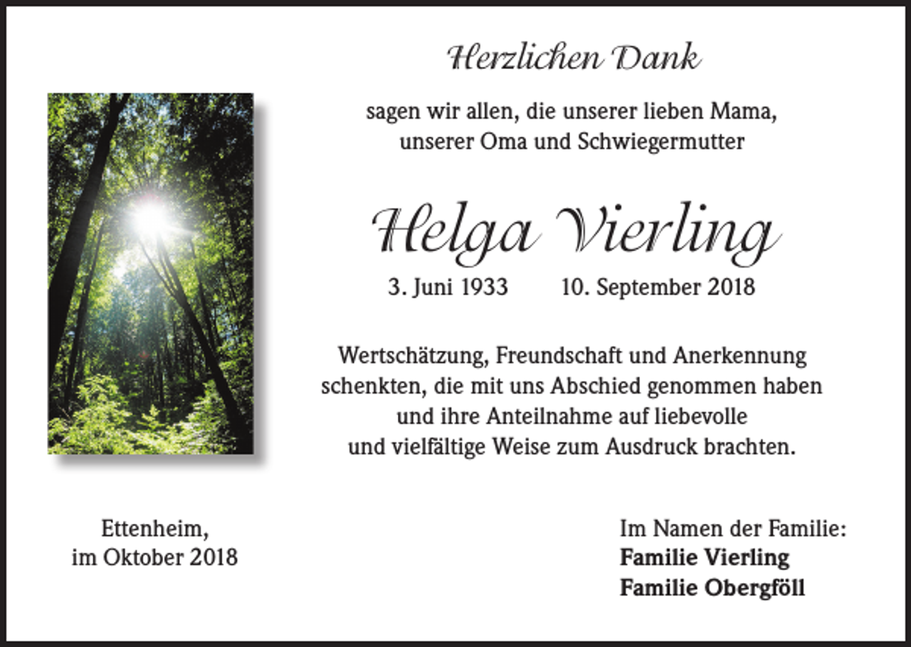 <p>Herzlichen Dank<br />sagen wir allen, die unserer lieben Mama,<br />unserer Oma und Schwiegermutter</p><p>Helga Vierling<br />3. Juni 1933</p><p>10. September 2018</p><p>Wertschätzung, Freundschaft und Anerkennung<br />schenkten, die mit uns Abschied genommen haben<br />und ihre Anteilnahme auf liebevolle<br />und vielfältige Weise zum Ausdruck brachten.</p><p>Ettenheim,<br />im Oktober 2018</p><p>Im Namen der Familie:<br />Familie Vierling<br />Familie Obergföll</p>