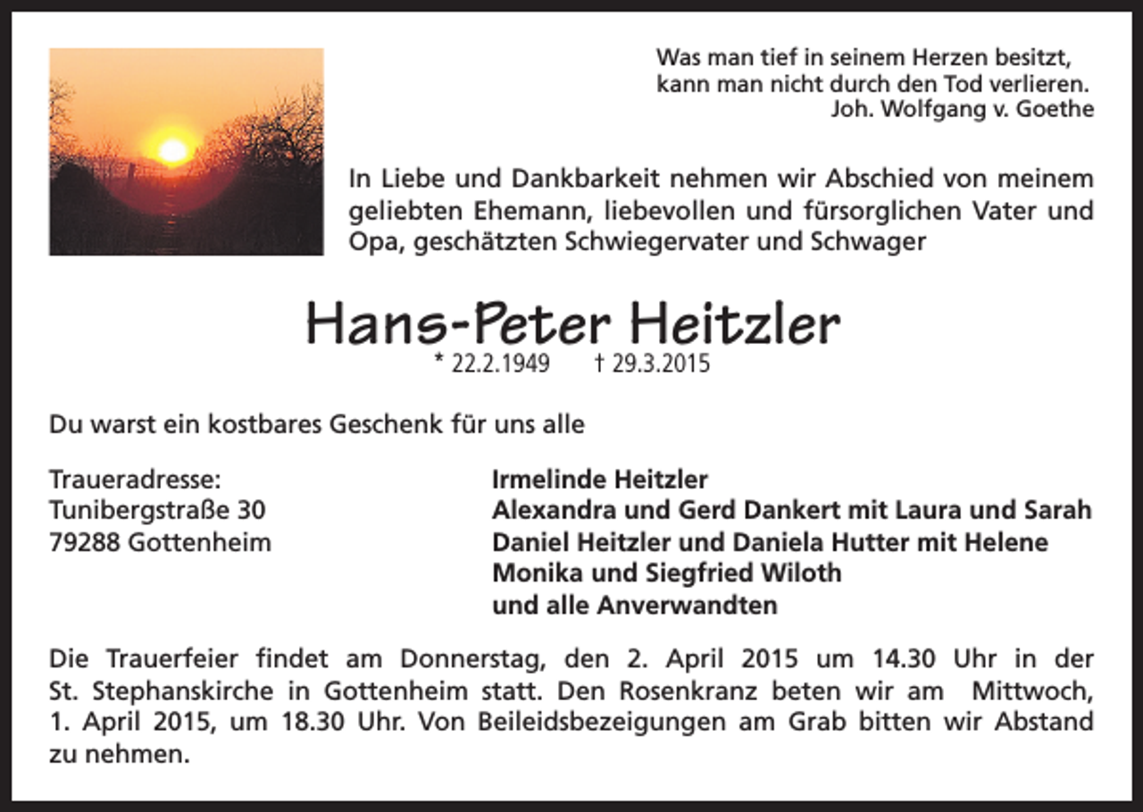 <p>Was man tief in seinem Herzen besitzt,<br />kann man nicht durch den Tod verlieren.</p><p>Joh. Wolfgang v. Goethe</p><p>In Liebe und Dankbarkeit nehmen wir Abschied von meinem<br />geliebten Ehemann, liebevollen und fürsorglichen Vater und<br />Opa, geschätzten Schwiegervater und Schwager</p><p>Hans-Peter Heitzler<br />* 22.2.1949</p><p>† 29.3.2015</p><p>Du warst ein kostbares Geschenk für uns alle<br />Traueradresse:<br />Tunibergstraße 30<br />79288 Gottenheim</p><p>Irmelinde Heitzler<br />Alexandra und Gerd Dankert mit Laura und Sarah<br />Daniel Heitzler und Daniela Hutter mit Helene<br />Monika und Siegfried Wiloth<br />und alle Anverwandten</p><p>Die Trauerfeier findet am Donnerstag, den 2. April 2015 um 14.30 Uhr in der<br />St. Stephanskirche in Gottenheim statt. Den Rosenkranz beten wir am Mittwoch,<br />1. April 2015, um 18.30 Uhr. Von Beileidsbezeigungen am Grab bitten wir Abstand<br />zu nehmen.</p>