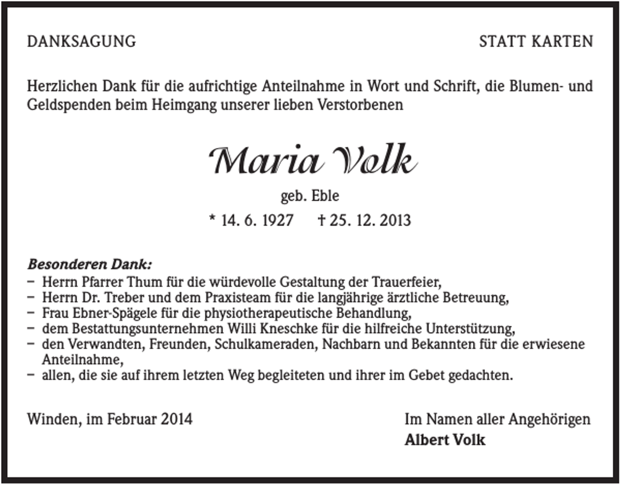 <p>DANKSAGUNG</p><p>STATT KARTEN</p><p>Herzlichen Dank für die aufrichtige Anteilnahme in Wort und Schrift, die Blumen- und<br />Geldspenden beim Heimgang unserer lieben Verstorbenen</p><p>Maria Volk<br />geb. Eble<br />* 14. 6. 1927 † 25. 12. 2013<br />Besonderen Dank:<br />– Herrn Pfarrer Thum für die würdevolle Gestaltung der Trauerfeier,<br />– Herrn Dr. Treber und dem Praxisteam für die langjährige ärztliche Betreuung,<br />– Frau Ebner-Spägele für die physiotherapeutische Behandlung,<br />– dem Bestattungsunternehmen Willi Kneschke für die hilfreiche Unterstützung,<br />– den Verwandten, Freunden, Schulkameraden, Nachbarn und Bekannten für die erwiesene<br />Anteilnahme,<br />– allen, die sie auf ihrem letzten Weg begleiteten und ihrer im Gebet gedachten.</p><p>Winden, im Februar 2014</p><p>Im Namen aller Angehörigen<br />Albert Volk</p>
