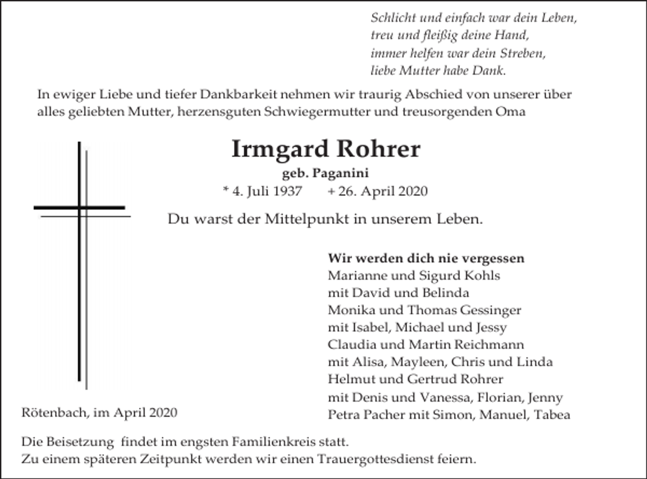 <p>Schlicht und einfach war dein Leben,<br />treu und fleißig deine Hand,<br />immer helfen war dein Streben,<br />liebe Mutter habe Dank.<br />In ewiger Liebe und tiefer Dankbarkeit nehmen wir traurig Abschied von unserer über<br />alles geliebten Mutter, herzensguten Schwiegermutter und treusorgenden Oma</p><p>Irmgard Rohrer<br />geb. Paganini<br />* 4. Juli 1937<br />+ 26. April 2020</p><p>Du warst der Mittelpunkt in unserem Leben.</p><p>Rötenbach, im April 2020</p><p>Wir werden dich nie vergessen<br />Marianne und Sigurd Kohls<br />mit David und Belinda<br />Monika und Thomas Gessinger<br />mit Isabel, Michael und Jessy<br />Claudia und Martin Reichmann<br />mit Alisa, Mayleen, Chris und Linda<br />Helmut und Gertrud Rohrer<br />mit Denis und Vanessa, Florian, Jenny<br />Petra Pacher mit Simon, Manuel, Tabea</p><p>Die Beisetzung findet im engsten Familienkreis statt.<br />Zu einem späteren Zeitpunkt werden wir einen Trauergottesdienst feiern.</p>