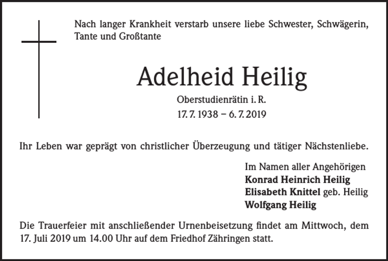 <p>Nach langer Krankheit verstarb unsere liebe Schwester, Schwägerin,<br />Tante und Großtante</p><p>Adelheid Heilig<br />Oberstudienrätin i. R.<br />17. 7. 1938 – 6. 7. 2019<br />Ihr Leben war geprägt von christlicher Überzeugung und tätiger Nächstenliebe.<br />Im Namen aller Angehörigen<br />Konrad Heinrich Heilig<br />Elisabeth Knittel geb. Heilig<br />Wolfgang Heilig<br />Die Trauerfeier mit anschließender Urnenbeisetzung findet am Mittwoch, dem<br />17. Juli 2019 um 14.00 Uhr auf dem Friedhof Zähringen statt.</p>