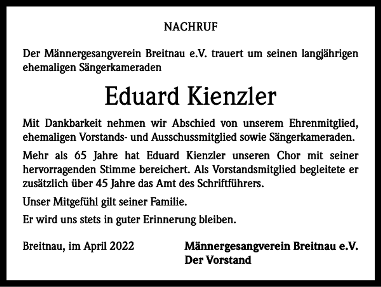<p>NACHRUF<br />Der Männergesangverein Breitnau e.V. trauert um seinen langjährigen<br />ehemaligen Sängerkameraden</p><p>Eduard Kienzler<br />Mit Dankbarkeit nehmen wir Abschied von unserem Ehrenmitglied,<br />ehe­maligen Vorstands- und Ausschussmitglied sowie Sängerkameraden.<br />Mehr als 65 Jahre hat Eduard Kienzler unseren Chor mit seiner<br />­hervorragenden Stimme bereichert. Als Vorstandsmitglied begleitete er<br />zusätzlich über 45 Jahre das Amt des Schriftführers.<br />Unser ­Mitgefühl gilt seiner Familie.<br />Er wird uns stets in guter Erinnerung bleiben.<br />Breitnau, im April 2022 Männergesangverein Breitnau e.V.</p><p>Der Vorstand</p>