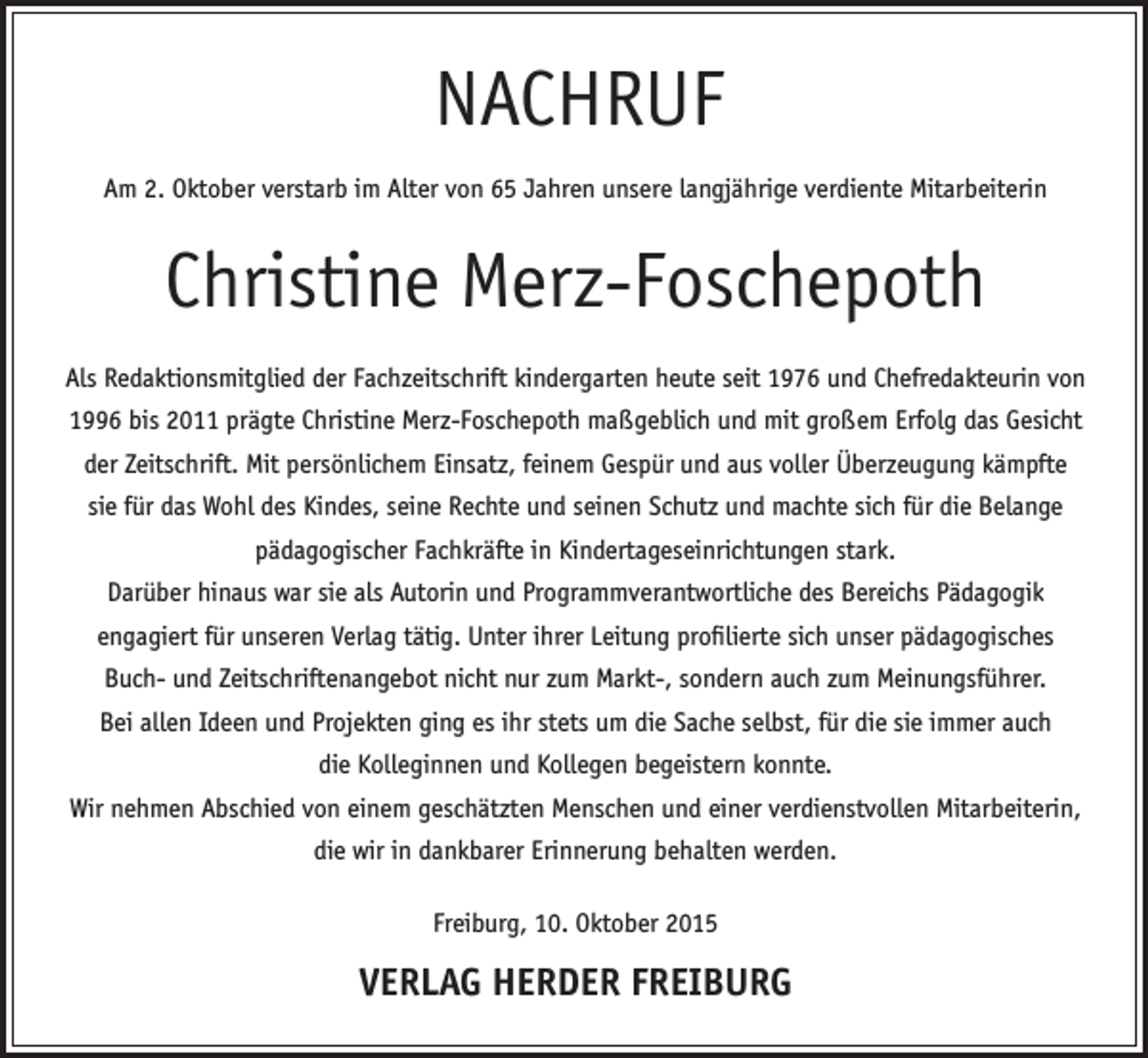 <p>NACHRUF<br />Am 2. Oktober verstarb im Alter von 65 Jahren unsere langjährige verdiente Mitarbeiterin</p><p>Christine Merz-Foschepoth<br />Als Redaktionsmitglied der Fachzeitschrift kindergarten heute seit 1976 und Chefredakteurin von<br />1996 bis 2011 prägte Christine Merz-Foschepoth maßgeblich und mit großem Erfolg das Gesicht<br />der Zeitschrift. Mit persönlichem Einsatz, feinem Gespür und aus voller Überzeugung kämpfte<br />sie für das Wohl des Kindes, seine Rechte und seinen Schutz und machte sich für die Belange<br />pädagogischer Fachkräfte in Kindertageseinrichtungen stark.<br />Darüber hinaus war sie als Autorin und Programmverantwortliche des Bereichs Pädagogik<br />engagiert für unseren Verlag tätig. Unter ihrer Leitung profilierte sich unser pädagogisches<br />Buch- und Zeitschriftenangebot nicht nur zum Markt-, sondern auch zum Meinungsführer.<br />Bei allen Ideen und Projekten ging es ihr stets um die Sache selbst, für die sie immer auch<br />die Kolleginnen und Kollegen begeistern konnte.<br />Wir nehmen Abschied von einem geschätzten Menschen und einer verdienstvollen Mitarbeiterin,<br />die wir in dankbarer Erinnerung behalten werden.<br />Freiburg, 10. Oktober 2015</p><p>VERLAG HERDER FREIBURG</p>