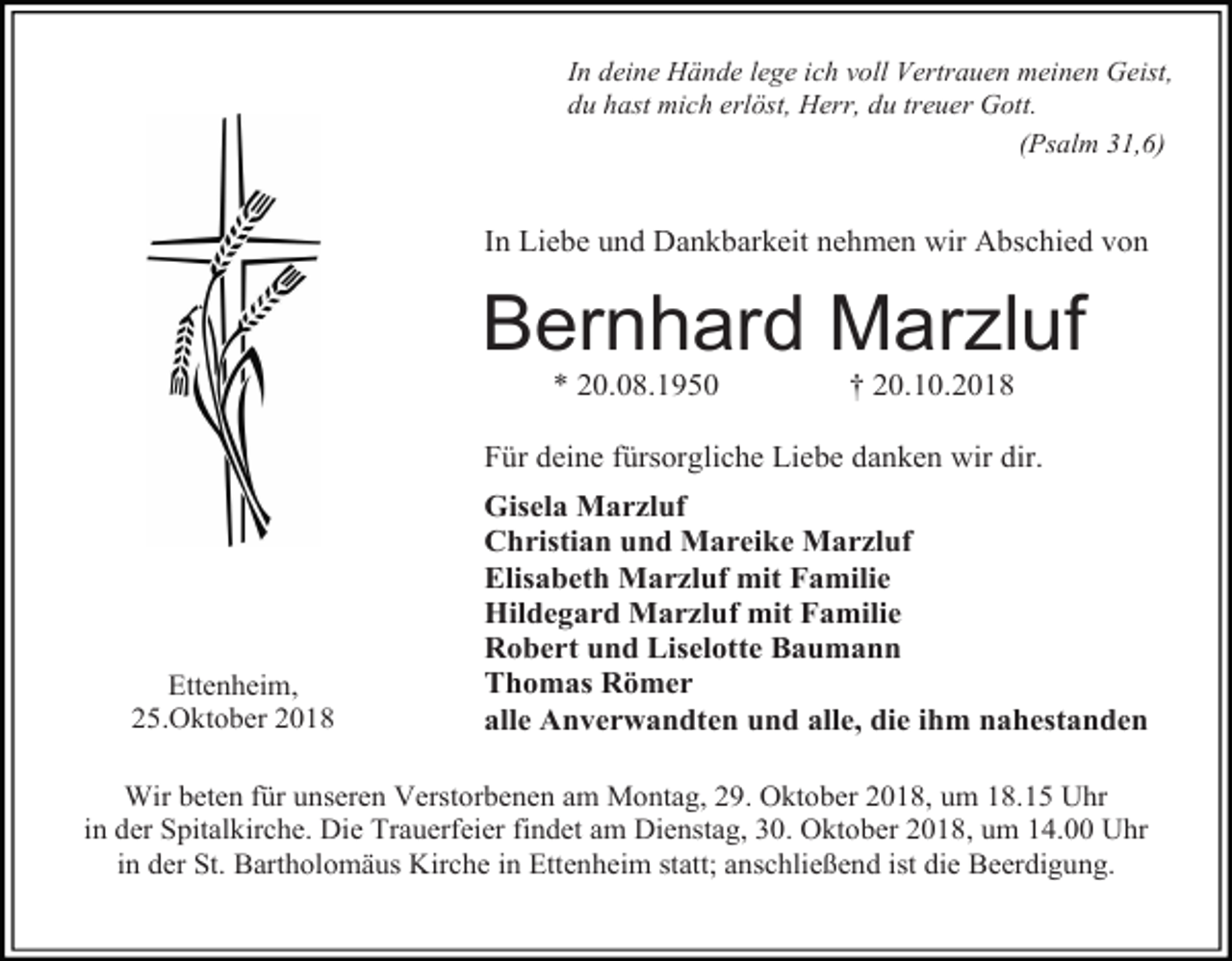 <p>In deine Hände lege ich voll Vertrauen meinen Geist,<br />du hast mich erlöst, Herr, du treuer Gott.<br />(Psalm 31,6)</p><p>In Liebe und Dankbarkeit nehmen wir Abschied von</p><p>Bernhard Marzluf<br />* 20.08.1950</p><p>† 20.10.2018</p><p>Für deine fürsorgliche Liebe danken wir dir.</p><p>Ettenheim,<br />25.Oktober 2018</p><p>Gisela Marzluf<br />Christian und Mareike Marzluf<br />Elisabeth Marzluf mit Familie<br />Hildegard Marzluf mit Familie<br />Robert und Liselotte Baumann<br />Thomas Römer<br />alle Anverwandten und alle, die ihm nahestanden</p><p>Wir beten für unseren Verstorbenen am Montag, 29. Oktober 2018, um 18.15 Uhr<br />in der Spitalkirche. Die Trauerfeier findet am Dienstag, 30. Oktober 2018, um 14.00 Uhr<br />in der St. Bartholomäus Kirche in Ettenheim statt; anschließend ist die Beerdigung.</p>