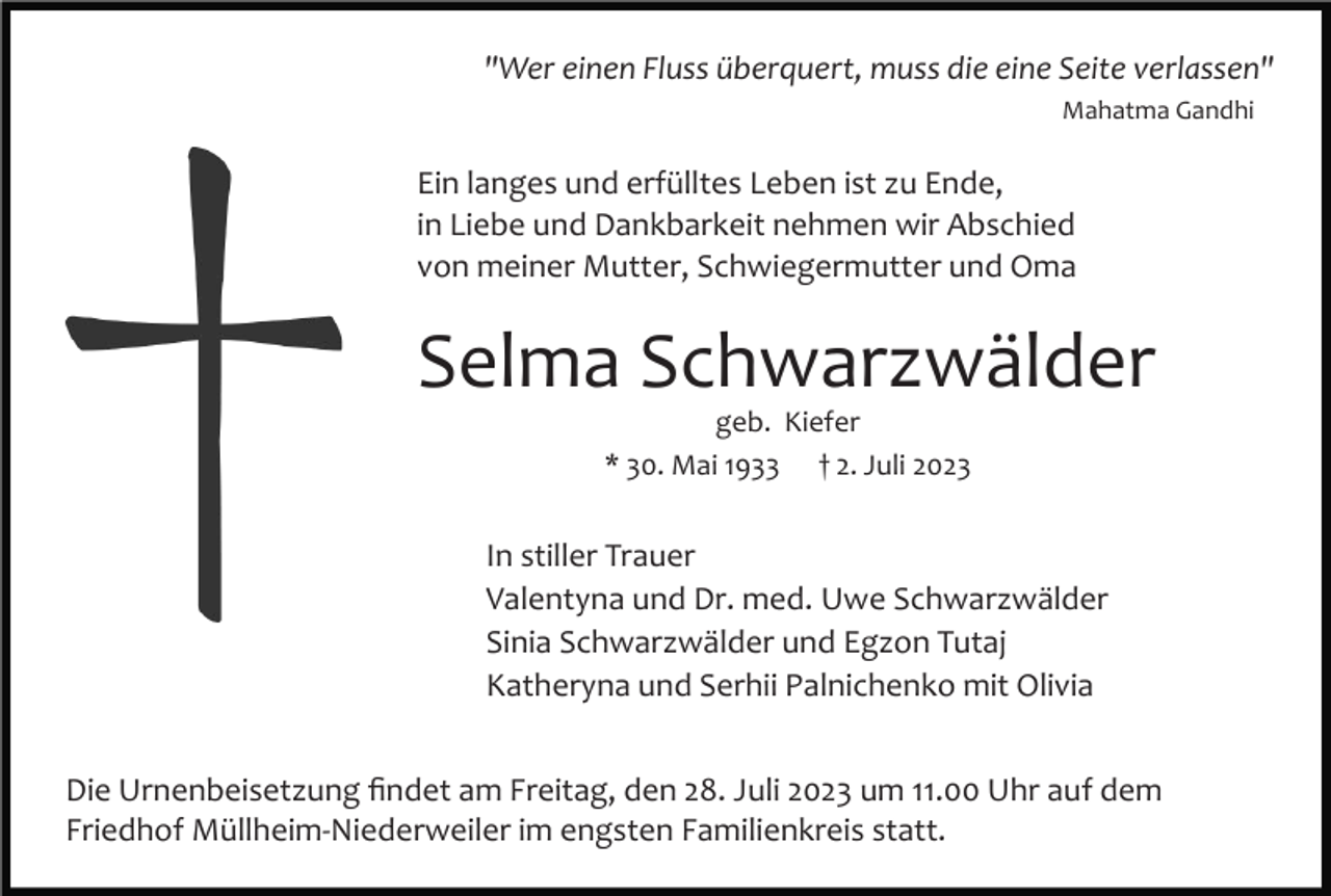 <p>"Wer einen Fluss überquert, muss die eine Seite verlassen"<br />Mahatma Gandhi</p><p>Ein langes und erfülltes Leben ist zu Ende,<br />in Liebe und Dankbarkeit nehmen wir Abschied<br />von meiner Mutter, Schwiegermutter und Oma</p><p>Selma Schwarzwälder<br />geb. Kiefer<br />* 30. Mai 1933 † 2. Juli 2023</p><p>In stiller Trauer<br />Valentyna und Dr. med. Uwe Schwarzwälder<br />Sinia Schwarzwälder und Egzon Tutaj<br />Katheryna und Serhii Palnichenko mit Olivia<br />Die Urnenbeisetzung ﬁndet am Freitag, den 28. Juli 2023 um 11.00 Uhr auf dem<br />Friedhof Müllheim­Niederweiler im engsten Familienkreis statt.</p>