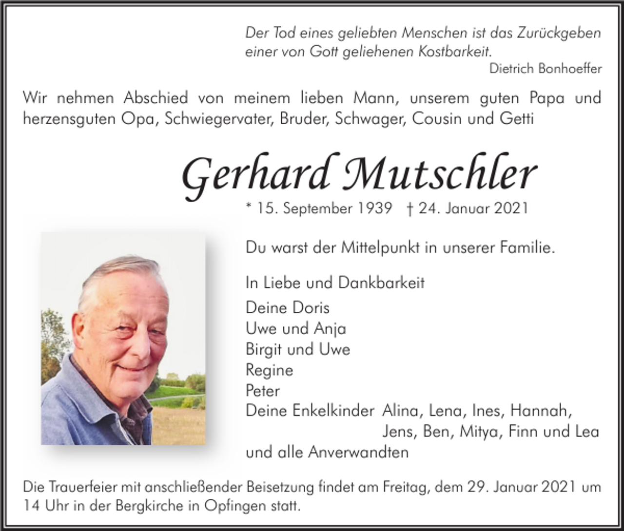 <p>Der Tod eines geliebten Menschen ist das Zurückgeben<br />einer von Gott geliehenen Kostbarkeit.</p><p>Dietrich Bonhoeffer</p><p>Wir nehmen Abschied von meinem lieben Mann, unserem guten Papa und<br />herzensguten Opa, Schwiegervater, Bruder, Schwager, Cousin und Getti</p><p>Gerhard Mutschler<br />* 15. September 1939 † 24. Januar 2021</p><p>Du warst der Mittelpunkt in unserer Familie.<br />In Liebe und Dankbarkeit<br />Deine Doris<br />Uwe und Anja<br />Birgit und Uwe<br />Regine<br />Peter<br />Deine Enkelkinder Alina, Lena, Ines, Hannah,<br />Jens, Ben, Mitya, Finn und Lea<br />und alle Anverwandten<br />Die Trauerfeier mit anschließender Beisetzung findet am Freitag, dem 29. Januar 2021 um<br />14 Uhr in der Bergkirche in Opfingen statt.</p>