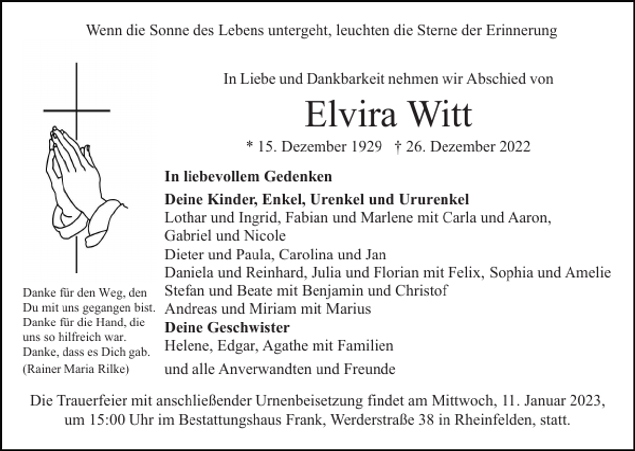 <p>Wenn die Sonne des Lebens untergeht, leuchten die Sterne der Erinnerung<br />In Liebe und Dankbarkeit nehmen wir Abschied von</p><p>Elvira Witt<br />* 15. Dezember 1929 † 26. Dezember 2022<br />In liebevollem Gedenken<br />Deine Kinder, Enkel, Urenkel und Ururenkel<br />Lothar und Ingrid, Fabian und Marlene mit Carla und Aaron,<br />Gabriel und Nicole<br />Dieter und Paula, Carolina und Jan<br />Daniela und Reinhard, Julia und Florian mit Felix, Sophia und Amelie<br />Danke für den Weg, den Stefan und Beate mit Benjamin und Christof<br />Du mit uns gegangen bist. Andreas und Miriam mit Marius<br />Danke für die Hand, die<br />Deine Geschwister<br />uns so hilfreich war.<br />Danke, dass es Dich gab. Helene, Edgar, Agathe mit Familien<br />(Rainer Maria Rilke)<br />und alle Anverwandten und Freunde<br />Die Trauerfeier mit anschließender Urnenbeisetzung findet am Mittwoch, 11. Januar 2023,<br />um 15:00 Uhr im Bestattungshaus Frank, Werderstraße 38 in Rheinfelden, statt.</p>