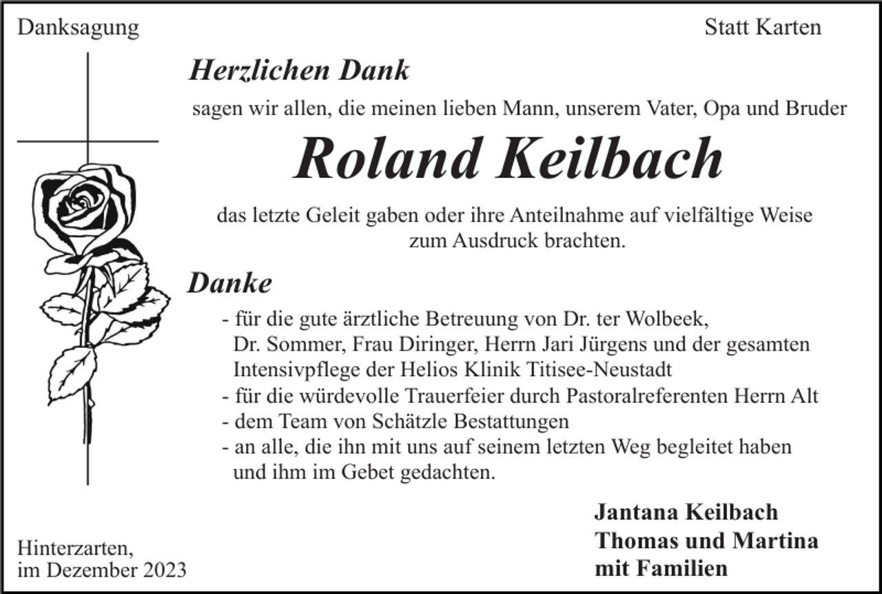 <p>Danksagung</p><p>Statt Karten</p><p>Herzlichen Dank<br />sagen wir allen, die meinen lieben Mann, unserem Vater, Opa und Bruder</p><p>Roland Keilbach<br />das letzte Geleit gaben oder ihre Anteilnahme auf vielfältige Weise<br />zum Ausdruck brachten.</p><p>Danke<br />- für die gute ärztliche Betreuung von Dr. ter Wolbeek,<br />Dr. Sommer, Frau Diringer, Herrn Jari Jürgens und der gesamten<br />Intensivpflege der Helios Klinik Titisee-Neustadt<br />- für die würdevolle Trauerfeier durch Pastoralreferenten Herrn Alt<br />- dem Team von Schätzle Bestattungen<br />- an alle, die ihn mit uns auf seinem letzten Weg begleitet haben<br />und ihm im Gebet gedachten.</p><p>Hinterzarten,<br />im Dezember 2023</p><p>Jantana Keilbach<br />Thomas und Martina<br />mit Familien</p>