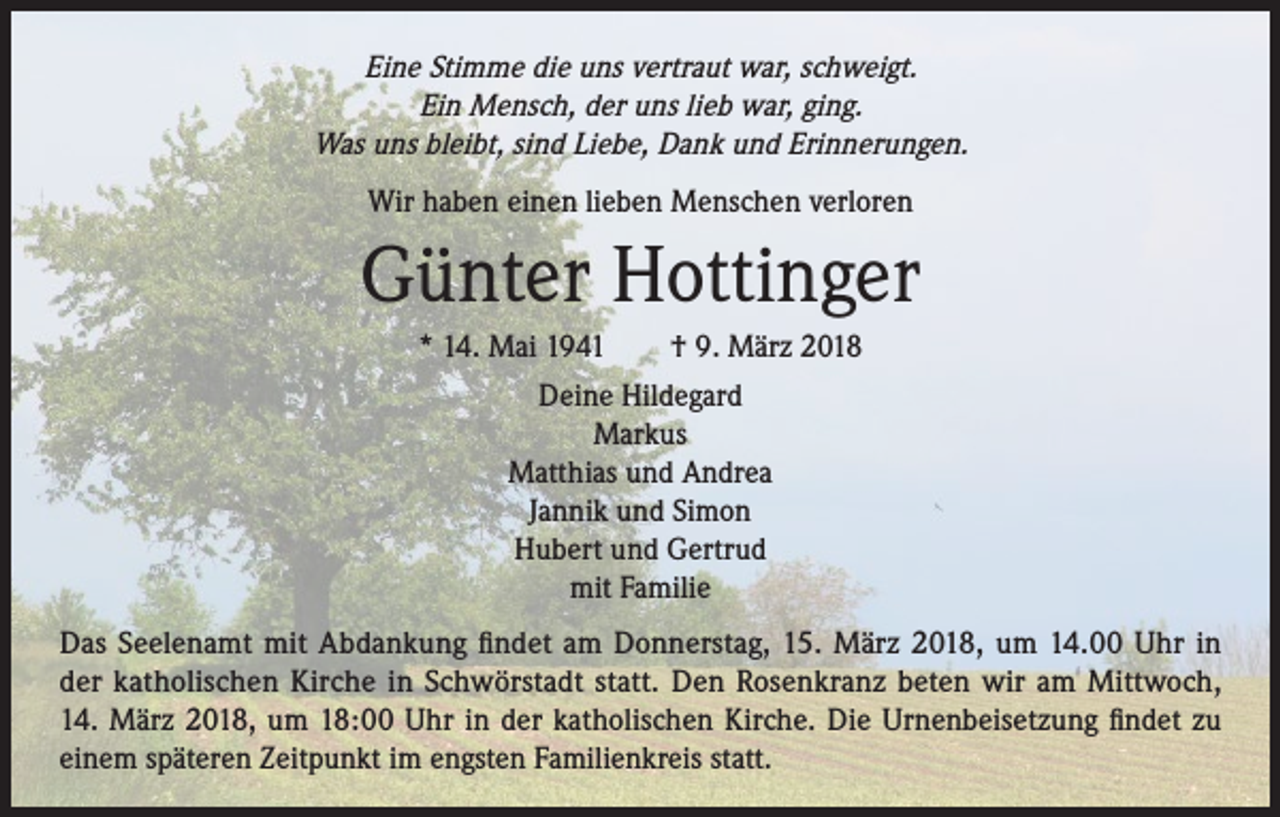 <p>Eine Stimme die uns vertraut war, schweigt.<br />Ein Mensch, der uns lieb war, ging.<br />Was uns bleibt, sind Liebe, Dank und Erinnerungen.<br />Wir haben einen lieben Menschen verloren</p><p>Günter Hottinger<br />* 14. Mai 1941 † 9. März 2018<br />Deine Hildegard<br />Markus<br />Matthias und Andrea<br />Jannik und Simon<br />Hubert und Gertrud<br />mit Familie<br />Das Seelenamt mit Abdankung findet am Donnerstag, 15. März 2018, um 14.00 Uhr in<br />der katholischen Kirche in Schwörstadt statt. Den Rosenkranz beten wir am Mittwoch,<br />14. März 2018, um 18:00 Uhr in der katholischen Kirche. Die Urnenbeisetzung findet zu<br />einem späteren Zeitpunkt im engsten Familienkreis statt.</p>
