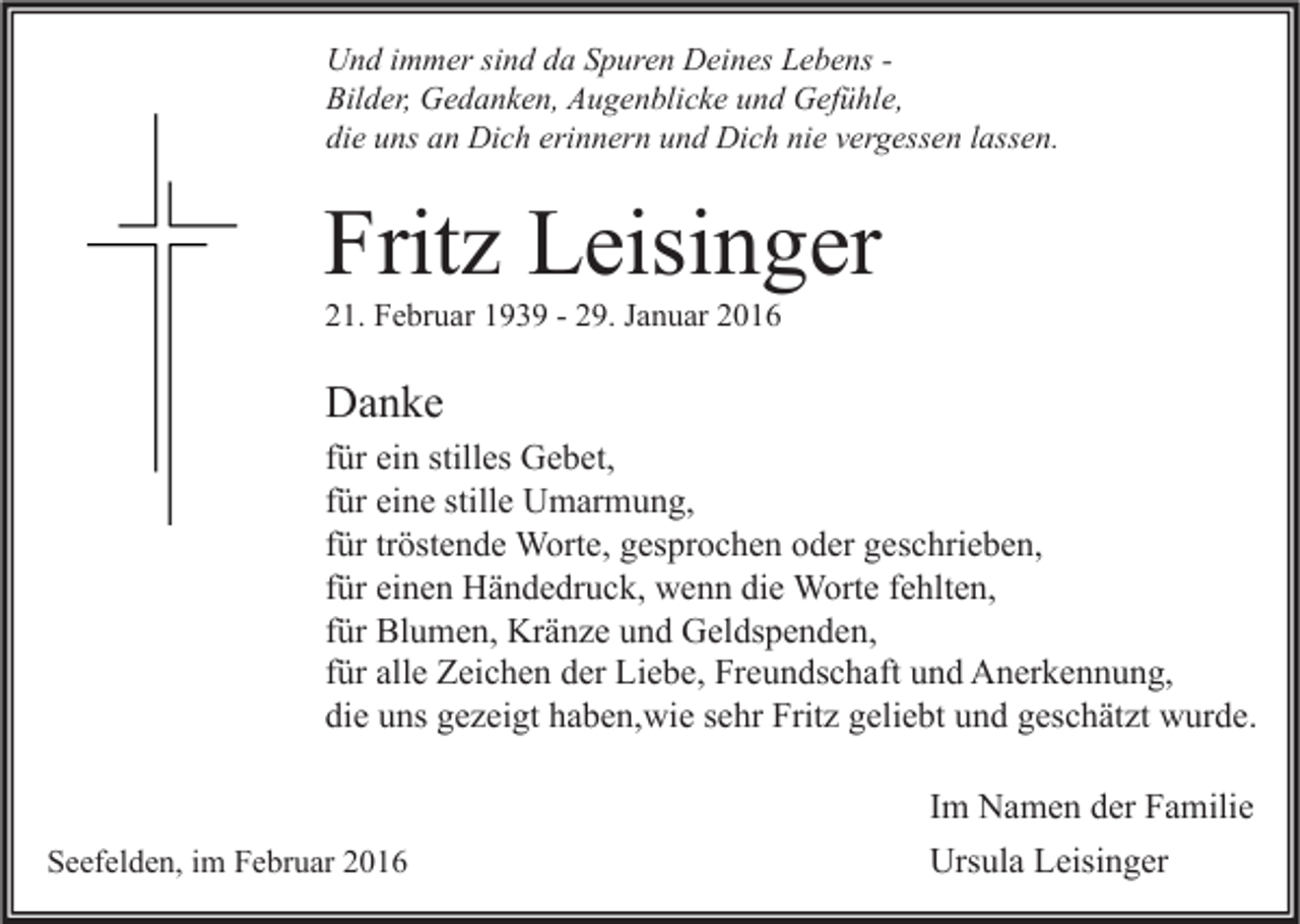 <p>Und immer sind da Spuren Deines Lebens Bilder, Gedanken, Augenblicke und Gefühle,<br />die uns an Dich erinnern und Dich nie vergessen lassen.</p><p>Fritz Leisinger<br />21. Februar 1939 - 29. Januar 2016</p><p>Danke<br />für ein stilles Gebet,<br />für eine stille Umarmung,<br />für tröstende Worte, gesprochen oder geschrieben,<br />für einen Händedruck, wenn die Worte fehlten,<br />für Blumen, Kränze und Geldspenden,<br />für alle Zeichen der Liebe, Freundschaft und Anerkennung,<br />die uns gezeigt haben,wie sehr Fritz geliebt und geschätzt wurde.</p><p>Seefelden, im Februar 2016</p><p>Im Namen der Familie<br />Ursula Leisinger</p>