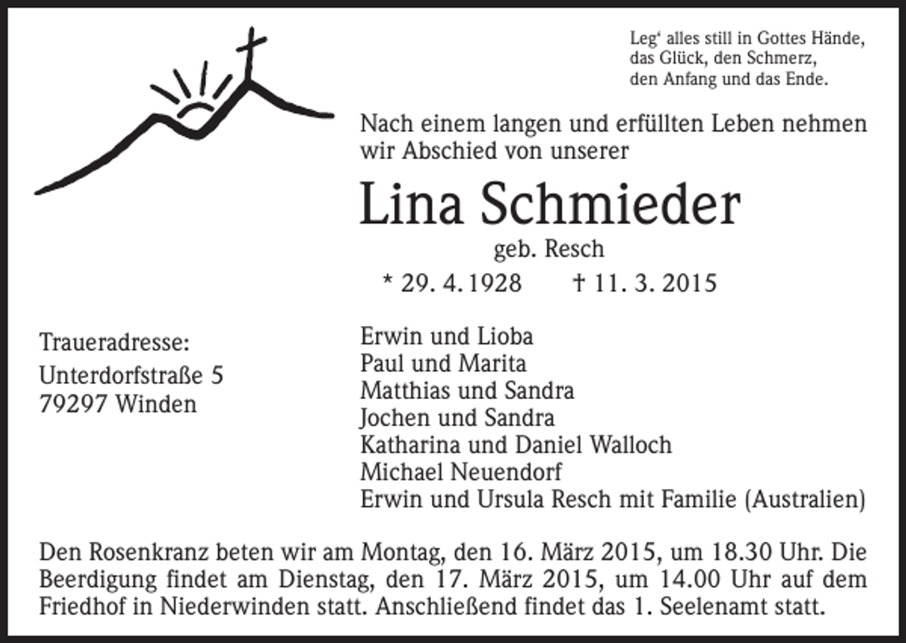 <p>Leg‘ alles still in Gottes Hände,<br />das Glück, den Schmerz,<br />den Anfang und das Ende.</p><p>Nach einem langen und erfüllten Leben nehmen<br />wir Abschied von unserer</p><p>Lina Schmieder<br />geb. Resch<br />* 29. 4. 1928 † 11. 3. 2015</p><p>Traueradresse:<br />Unterdorfstraße 5<br />79297 Winden</p><p>Erwin und Lioba<br />Paul und Marita<br />Matthias und Sandra<br />Jochen und Sandra<br />Katharina und Daniel Walloch<br />Michael Neuendorf<br />Erwin und Ursula Resch mit Familie (Australien)</p><p>Den Rosenkranz beten wir am Montag, den 16. März 2015, um 18.30 Uhr. Die<br />Beerdigung findet am Dienstag, den 17. März 2015, um 14.00 Uhr auf dem<br />Friedhof in Niederwinden statt. Anschließend findet das 1. Seelenamt statt.</p>