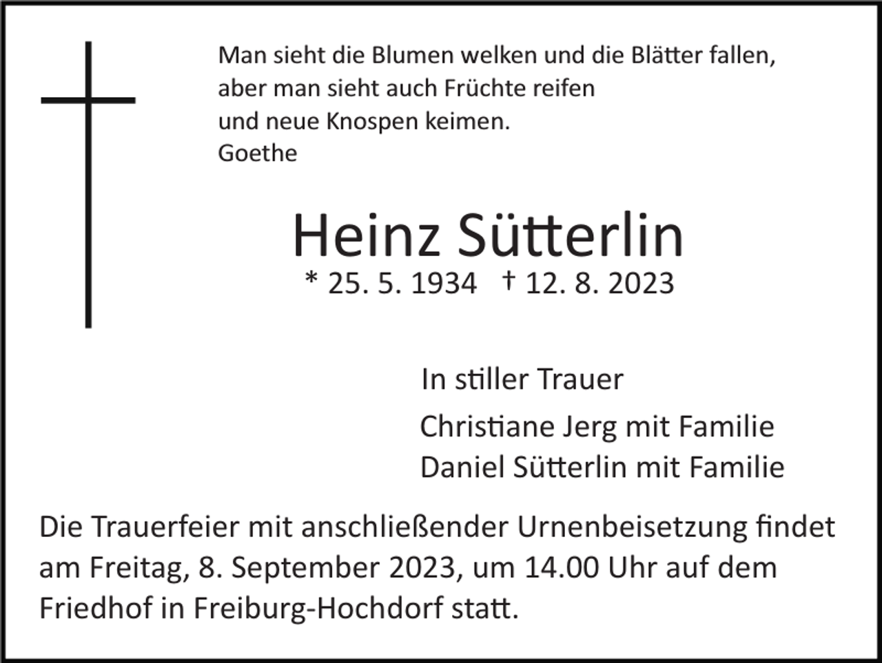 <p>Man sieht die Blumen welken und die Blätter fallen,<br />aber man sieht auch Früchte reifen<br />und neue Knospen keimen.<br />Goethe</p><p>Heinz Sütterlin<br />* 25. 5. 1934 † 12. 8. 2023<br />In stiller Trauer<br />Christiane Jerg mit Familie<br />Daniel Sütterlin mit Familie<br />Die Trauerfeier mit anschließender Urnenbeisetzung ﬁndet<br />am Freitag, 8. September 2023, um 14.00 Uhr auf dem<br />Friedhof in Freiburg­Hochdorf statt.</p>