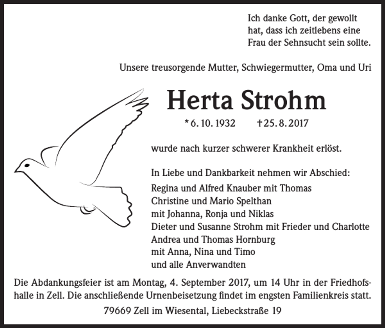 <p>Ich danke Gott, der gewollt<br />hat, dass ich zeitlebens eine<br />Frau der Sehnsucht sein sollte.</p><p>Unsere treusorgende Mutter, Schwiegermutter, Oma und Uri</p><p>Herta Strohm<br />* 6. 10. 1932</p><p>† 25. 8. 2017</p><p>wurde nach kurzer schwerer Krankheit erlöst.<br />In Liebe und Dankbarkeit nehmen wir Abschied:<br />Regina und Alfred Knauber mit Thomas<br />Christine und Mario Spelthan<br />mit Johanna, Ronja und Niklas<br />Dieter und Susanne Strohm mit Frieder und Charlotte<br />Andrea und Thomas Hornburg<br />mit Anna, Nina und Timo<br />und alle Anverwandten<br />Die Abdankungsfeier ist am Montag, 4. September 2017, um 14 Uhr in der Friedhofs­<br />halle in Zell. Die anschließende Urnenbeisetzung findet im engsten Familienkreis statt.<br />79669 Zell im Wiesental, Liebeckstraße 19</p>