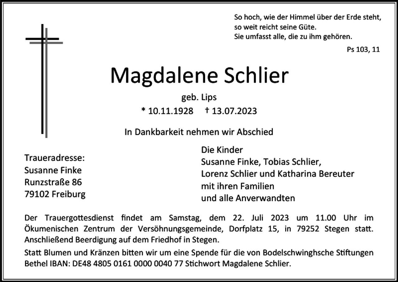 <p>So hoch, wie der Himmel über der Erde steht,<br />so weit reicht seine Güte.<br />Sie umfasst alle, die zu ihm gehören.<br />Ps 103, 11</p><p>Magdalene Schlier<br />geb. Lips<br />* 10.11.1928 † 13.07.2023<br />In Dankbarkeit nehmen wir Abschied<br />Traueradresse:<br />Susanne Finke<br />Runzstraße 86<br />79102 Freiburg</p><p>Die Kinder<br />Susanne Finke, Tobias Schlier,<br />Lorenz Schlier und Katharina Bereuter<br />mit ihren Familien<br />und alle Anverwandten</p><p>Der Trauergottesdienst findet am Samstag, dem 22. Juli 2023 um 11.00 Uhr im<br />Ökumenischen Zentrum der Versöhnungsgemeinde, Dorfplatz 15, in 79252 Stegen statt.<br />Anschließend Beerdigung auf dem Friedhof in Stegen.<br />Statt Blumen und Kränzen bitten wir um eine Spende für die von Bodelschwinghsche Stiftungen<br />Bethel IBAN: DE05 0161 0040 77 Stichwort Magdalene Schlier.</p>