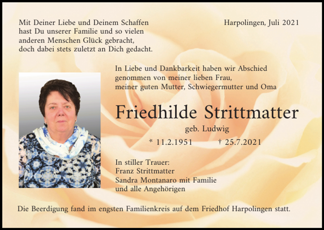 <p>Mit Deiner Liebe und Deinem Schaffen<br />hast Du unserer Familie und so vielen<br />anderen Menschen Glück gebracht,<br />doch dabei stets zuletzt an Dich gedacht.</p><p>Harpolingen, Juli 2021</p><p>In Liebe und Dankbarkeit haben wir Abschied<br />genommen von meiner lieben Frau,<br />meiner guten Mutter, Schwiegermutter und Oma</p><p>Friedhilde Strittmatter<br />geb. Ludwig<br />* 11.2.1951</p><p>† 25.7.2021</p><p>In stiller Trauer:<br />Franz Strittmatter<br />Sandra Montanaro mit Familie<br />und alle Angehörigen<br />Die Beerdigung fand im engsten Familienkreis auf dem Friedhof Harpolingen statt.</p>