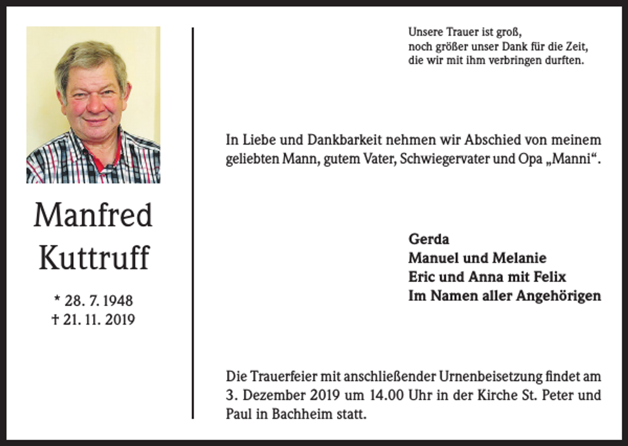 <p>Unsere Trauer ist groß,<br />noch größer unser Dank für die Zeit,<br />die wir mit ihm verbringen durften.</p><p>In Liebe und Dankbarkeit nehmen wir Abschied von meinem<br />geliebten Mann, gutem Vater, Schwiegervater und Opa „Manni“.</p><p>Manfred<br />Kuttruff<br />* 28. 7. 1948<br />† 21. 11. 2019</p><p>Gerda<br />Manuel und Melanie<br />Eric und Anna mit Felix<br />Im Namen aller Angehörigen</p><p>Die Trauerfeier mit anschließender Urnenbeisetzung findet am<br />3. Dezember 2019 um 14.00 Uhr in der Kirche St. Peter und<br />Paul in Bachheim statt.</p>