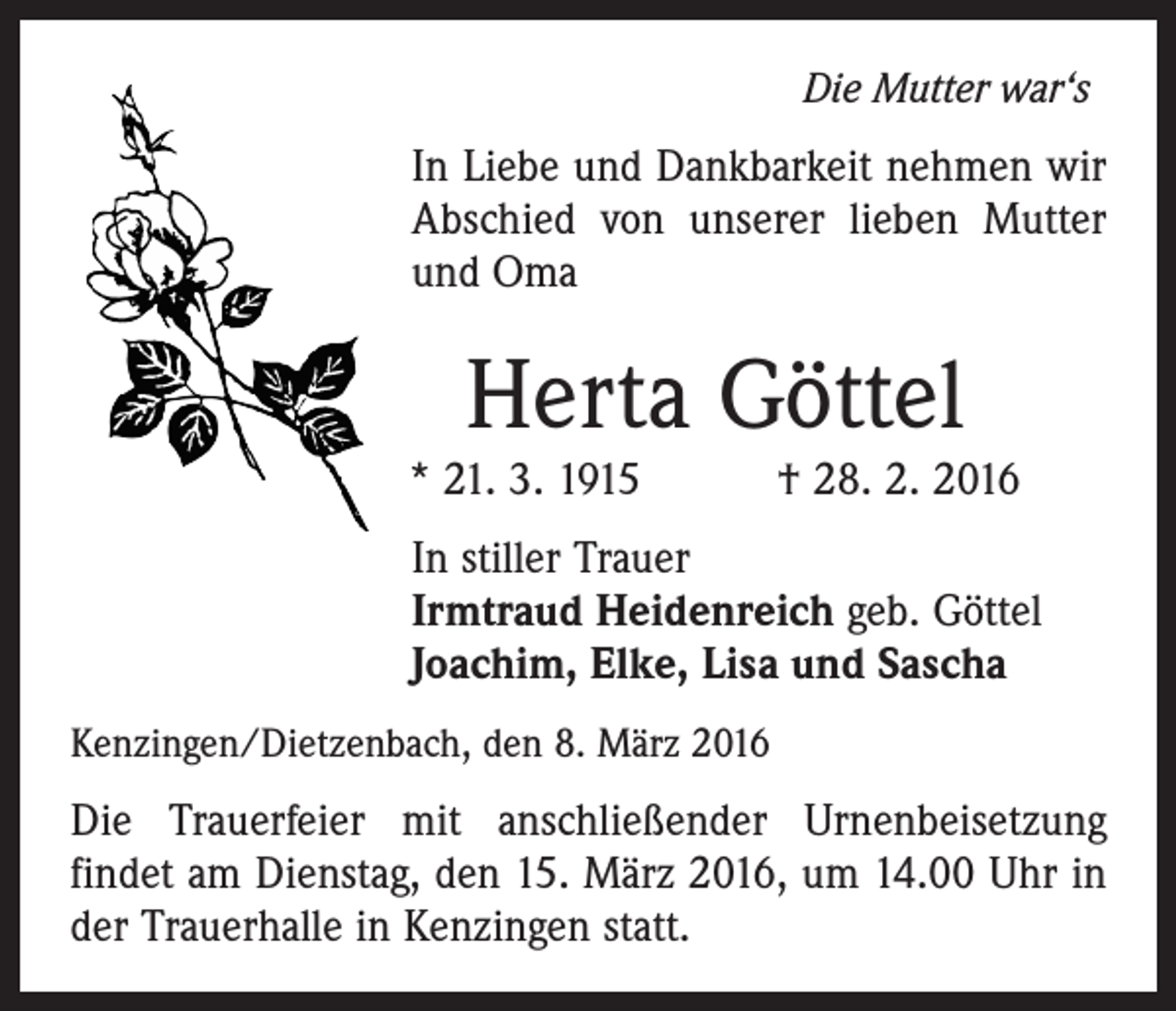 <p>Die Mutter war‘s</p><p>In Liebe und Dankbarkeit nehmen wir<br />Abschied von unserer lieben Mutter<br />und Oma</p><p>Herta Göttel</p><p>* 21. 3. 1915 † 28. 2. 2016<br />In stiller Trauer<br />Irmtraud Heidenreich geb. Göttel<br />Joachim, Elke, Lisa und Sascha<br />Kenzingen/Dietzenbach, den 8. März 2016</p><p>Die Trauerfeier mit anschließender Urnenbeisetzung<br />­findet am Dienstag, den 15. März 2016, um 14.00 Uhr in<br />der Trauerhalle in Kenzingen statt.</p>