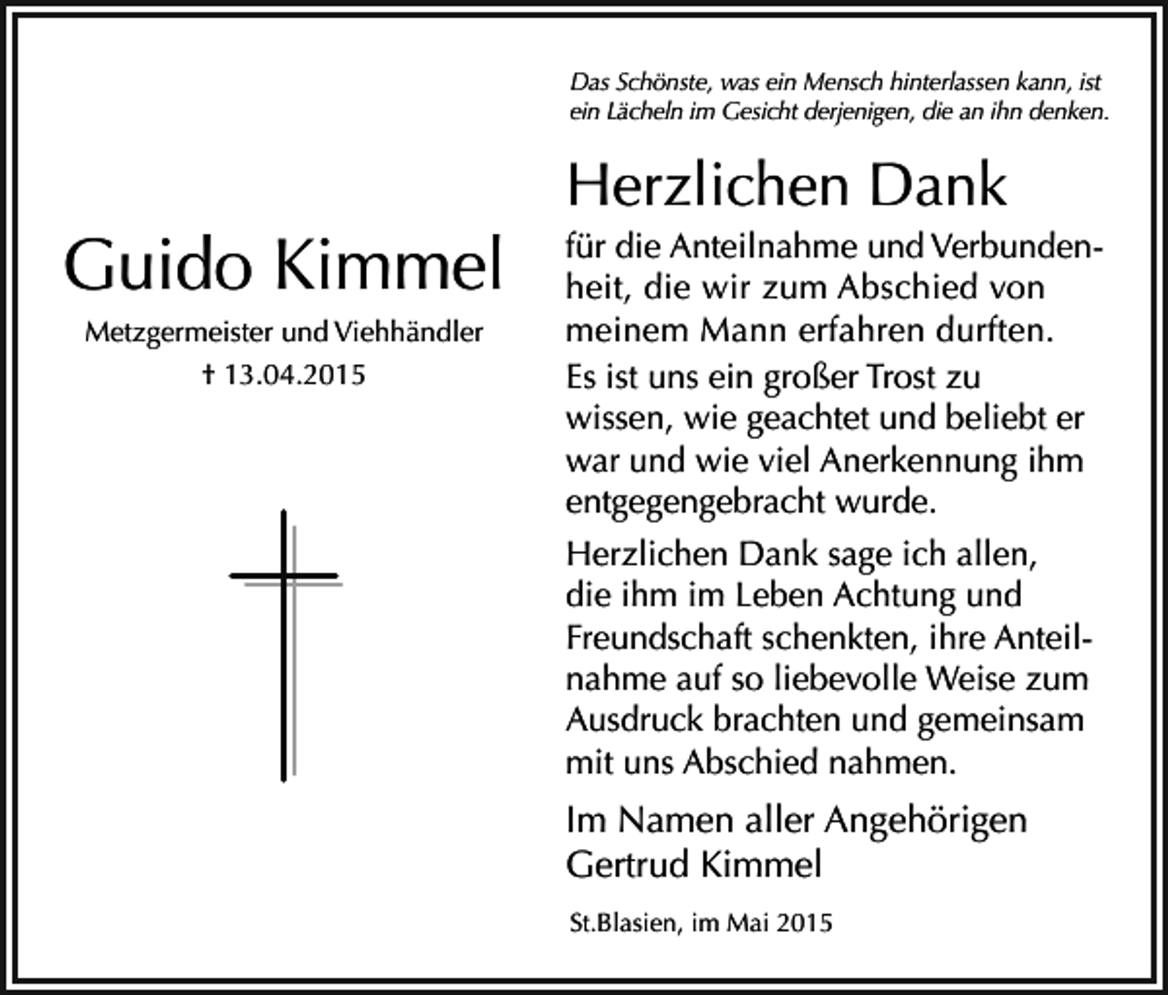 <p>Das Schönste, was ein Mensch hinterlassen kann, ist<br />ein Lächeln im Gesicht derjenigen, die an ihn denken.</p><p>Herzlichen Dank</p><p>Guido Kimmel<br />Metzgermeister und Viehhändler<br />† 13.04.2015</p><p>für die Anteilnahme und Verbundenheit, die wir zum Abschied von<br />meinem Mann erfahren durften.<br />Es ist uns ein großer Trost zu<br />wissen, wie geachtet und beliebt er<br />war und wie viel Anerkennung ihm<br />entgegengebracht wurde.<br />Herzlichen Dank sage ich allen,<br />die ihm im Leben Achtung und<br />Freundschaft schenkten, ihre Anteilnahme auf so liebevolle Weise zum<br />Ausdruck brachten und gemeinsam<br />mit uns Abschied nahmen.</p><p>Im Namen aller Angehörigen<br />Gertrud Kimmel<br />St.Blasien, im Mai 2015</p>