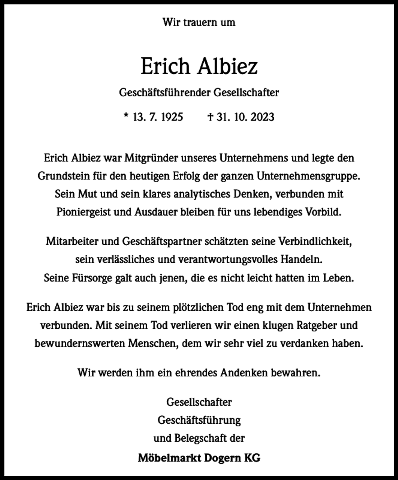 <p>Wir trauern um</p><p>Erich Albiez<br />Geschäftsführender Gesellschafter<br />* 13. 7. 1925 † 31. 10. 2023<br />Erich Albiez war Mitgründer unseres Unternehmens und legte den<br />­Grundstein für den heutigen Erfolg der ganzen Unternehmensgruppe.<br />Sein Mut und sein klares analytisches Denken, verbunden mit<br />Pioniergeist und Ausdauer bleiben für uns lebendiges Vorbild.<br />Mitarbeiter und Geschäftspartner schätzten seine Verbindlichkeit,<br />sein verlässliches und verantwortungsvolles Handeln.<br />Seine Fürsorge galt auch jenen, die es nicht leicht hatten im Leben.<br />Erich Albiez war bis zu seinem plötzlichen Tod eng mit dem Unternehmen<br />verbunden. Mit seinem Tod verlieren wir einen klugen Ratgeber und<br />­bewundernswerten Menschen, dem wir sehr viel zu verdanken haben.<br />Wir werden ihm ein ehrendes Andenken bewahren.<br />Gesellschafter<br />Geschäftsführung<br />und Belegschaft der<br />Möbelmarkt Dogern KG</p>