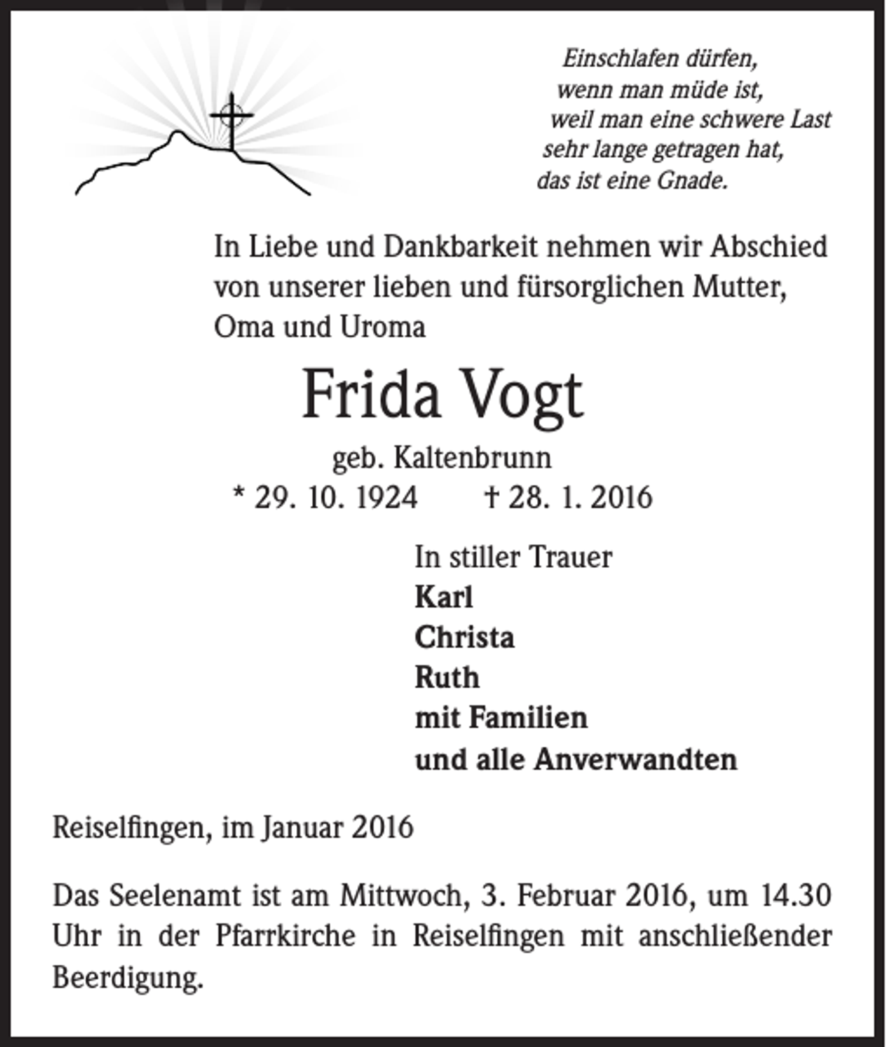 <p>Einschlafen dürfen,<br />wenn man müde ist,<br />weil man eine schwere Last<br />sehr lange getragen hat,<br />das ist eine Gnade.</p><p>In Liebe und Dankbarkeit nehmen wir Abschied<br />von unserer lieben und fürsorglichen Mutter,<br />Oma und Uroma</p><p>Frida Vogt<br />geb. Kaltenbrunn<br />* 29. 10. 1924 † 28. 1. 2016</p><p>In stiller Trauer<br />Karl<br />Christa<br />Ruth<br />mit Familien<br />und alle Anverwandten</p><p>Reiselfingen, im Januar 2016<br />Das Seelenamt ist am Mittwoch, 3. Februar 2016, um 14.30<br />Uhr in der Pfarrkirche in Reiselfingen mit anschließender<br />Beerdigung.</p>