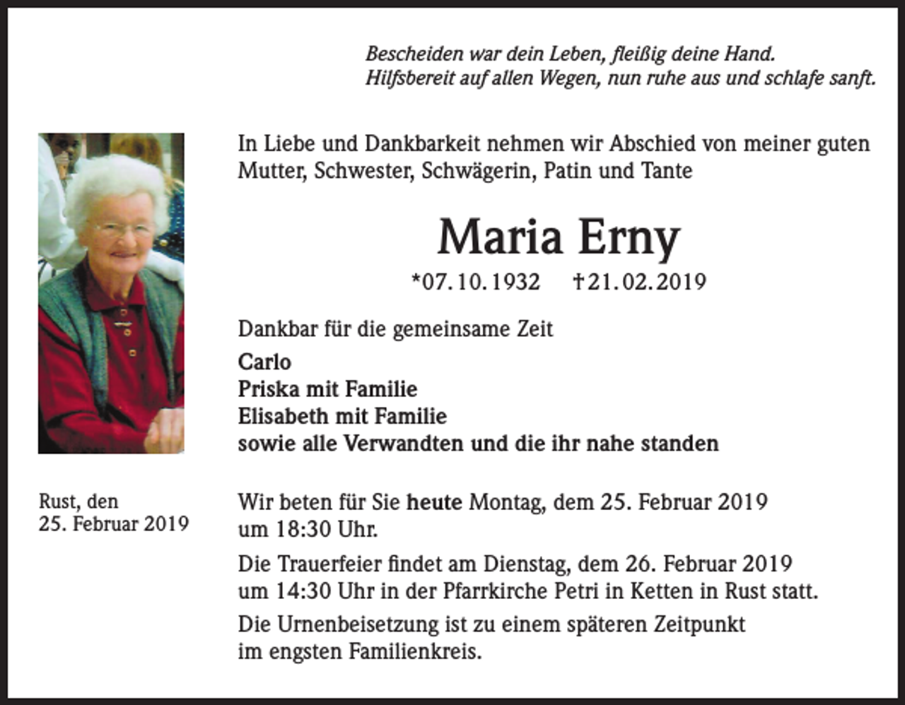 <p>Bescheiden war dein Leben, fleißig deine Hand.<br />Hilfsbereit auf allen Wegen, nun ruhe aus und schlafe sanft.</p><p>In Liebe und Dankbarkeit nehmen wir Abschied von meiner guten<br />Mutter, Schwester, Schwägerin, Patin und Tante</p><p>Maria Erny<br />*07. 10. 1932</p><p>† 21. 02. 2019</p><p>Dankbar für die gemeinsame Zeit<br />Carlo<br />Priska mit Familie<br />Elisabeth mit Familie<br />sowie alle Verwandten und die ihr nahe standen<br />Rust, den<br />25. Februar 2019</p><p>Wir beten für Sie heute Montag, dem 25. Februar 2019<br />um 18:30 Uhr.<br />Die Trauerfeier findet am Dienstag, dem 26. Februar 2019<br />um 14:30 Uhr in der Pfarrkirche Petri in Ketten in Rust statt.<br />Die Urnenbeisetzung ist zu einem späteren Zeitpunkt<br />im engsten Familienkreis.</p>