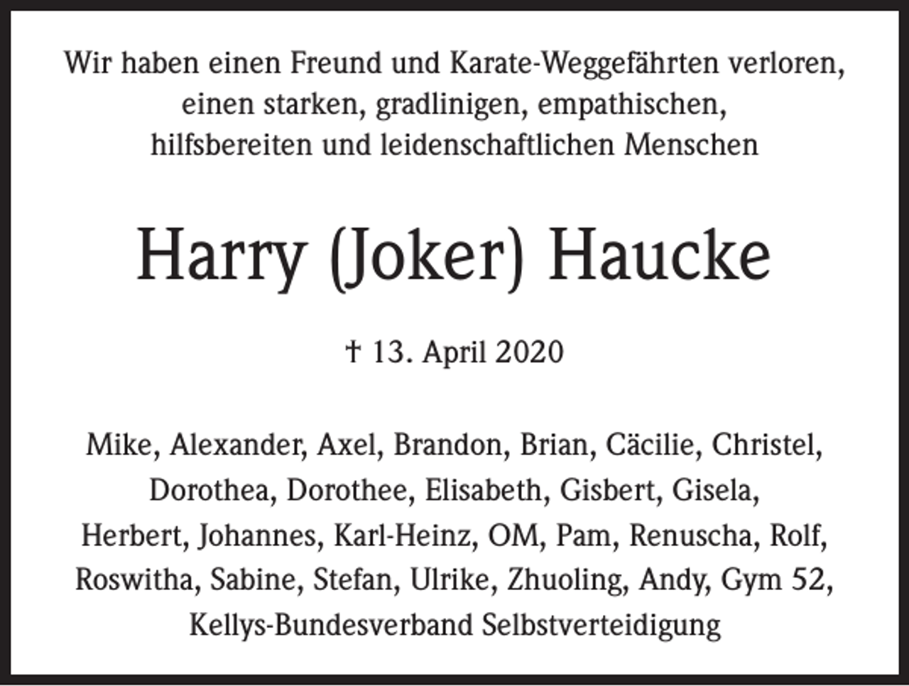 <p>Wir haben einen Freund und Karate-Weggefährten verloren,<br />einen starken, gradlinigen, empathischen,<br />hilfsbereiten und leidenschaftlichen Menschen</p><p>Harry (Joker) Haucke<br />† 13. April 2020<br />Mike, Alexander, Axel, Brandon, Brian, Cäcilie, Christel,<br />Dorothea, Dorothee, Elisabeth, Gisbert, Gisela,<br />Herbert, Johannes, Karl-Heinz, OM, Pam, Renuscha, Rolf,<br />Roswitha, Sabine, Stefan, Ulrike, Zhuoling, Andy, Gym 52,<br />Kellys-Bundesverband Selbstverteidigung</p>