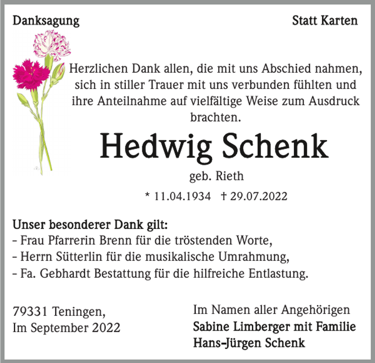 <p>Herzlichen Dank allen, die mit uns Abschied nahmen,<br />sich in stiller Trauer mit uns verbunden fühlten und<br />ihre Anteilnahme auf vielfältige Weise zum Ausdruck<br />brachten.</p><p>geb. Rieth<br />* 11.04.1934 † 29.07.2022</p><p>- Frau Pfarrerin Brenn für die tröstenden Worte,<br />- Herrn Sütterlin für die musikalische Umrahmung,<br />- Fa. Gebhardt Bestattung für die hilfreiche Entlastung.<br />79331 Teningen,<br />Im September 2022</p><p>Im Namen aller Angehörigen</p>