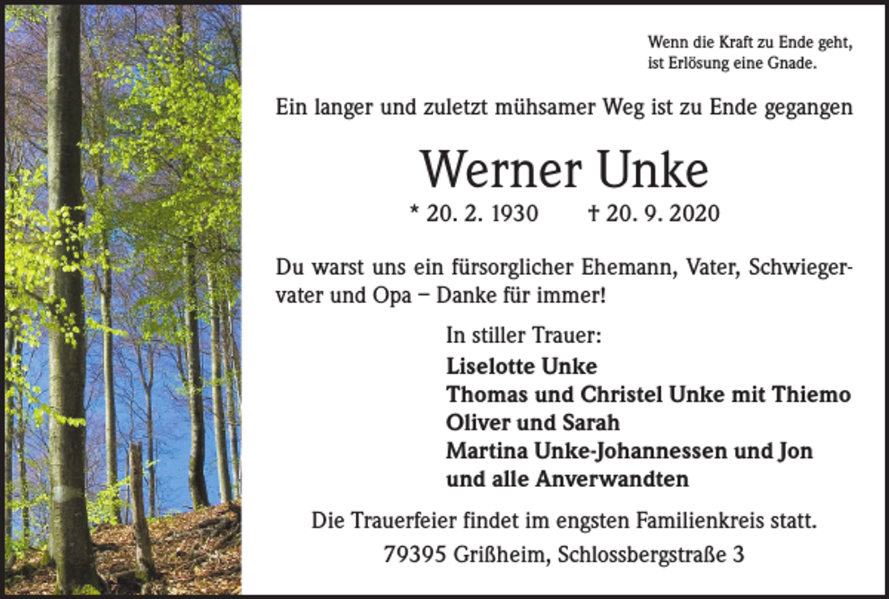 <p>Wenn die Kraft zu Ende geht,<br />ist Erlösung eine Gnade.</p><p>Ein langer und zuletzt mühsamer Weg ist zu Ende gegangen</p><p>Werner Unke</p><p>* 20. 2. 1930 † 20. 9. 2020<br />Du warst uns ein fürsorglicher Ehemann, Vater, Schwiegervater und Opa – Danke für immer!<br />In stiller Trauer:<br />Liselotte Unke<br />Thomas und Christel Unke mit Thiemo<br />Oliver und Sarah<br />Martina Unke-Johannessen und Jon<br />und alle Anverwandten<br />Die Trauerfeier findet im engsten Familienkreis statt.<br />79395 Grißheim, Schlossbergstraße 3</p>