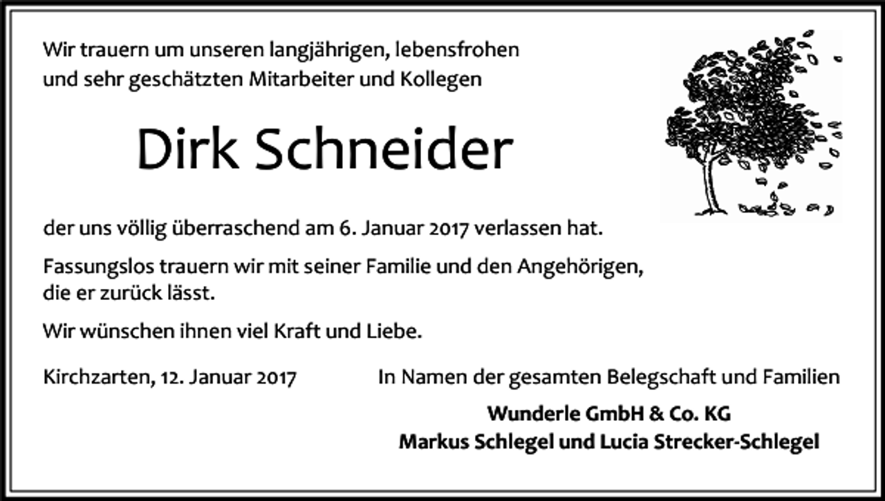 <p>Wir trauern um unseren langjährigen, lebensfrohen<br />und sehr geschätzten Mitarbeiter und Kollegen</p><p>Dirk Schneider<br />der uns völlig überraschend am 6. Januar 2017 verlassen hat.<br />Fassungslos trauern wir mit seiner Familie und den Angehörigen,<br />die er zurück lässt.<br />Wir wünschen ihnen viel Kraft und Liebe.<br />Kirchzarten, 12. Januar 2017</p><p>In Namen der gesamten Belegschaft und Familien<br />Wunderle GmbH &amp; Co. KG<br />Markus Schlegel und Lucia Strecker-Schlegel</p>