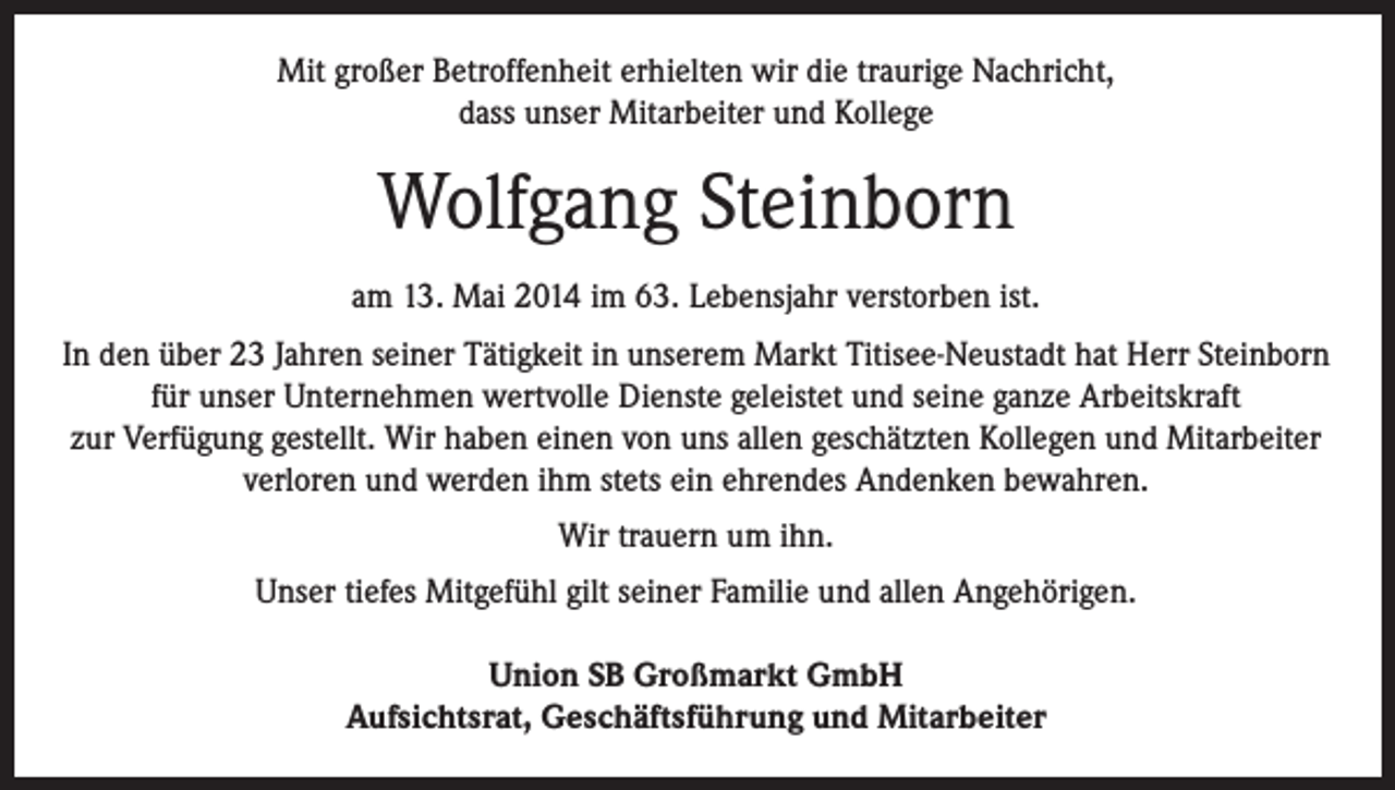<p>Mit großer Betroffenheit erhielten wir die traurige Nachricht,<br />dass unser Mitarbeiter und Kollege</p><p>Wolfgang Steinborn<br />am 13. Mai 2014 im 63. Lebensjahr verstorben ist.<br />In den über 23 Jahren seiner Tätigkeit in unserem Markt Titisee-Neustadt hat Herr Steinborn<br />für unser Unternehmen wertvolle Dienste geleistet und seine ganze Arbeitskraft<br />zur Verfügung gestellt. Wir haben einen von uns allen geschätzten Kollegen und Mitarbeiter<br />verloren und werden ihm stets ein ehrendes Andenken bewahren.<br />Wir trauern um ihn.<br />Unser tiefes Mitgefühl gilt seiner Familie und allen Angehörigen.<br />Union SB Großmarkt GmbH<br />Aufsichtsrat, Geschäftsführung und Mitarbeiter</p>