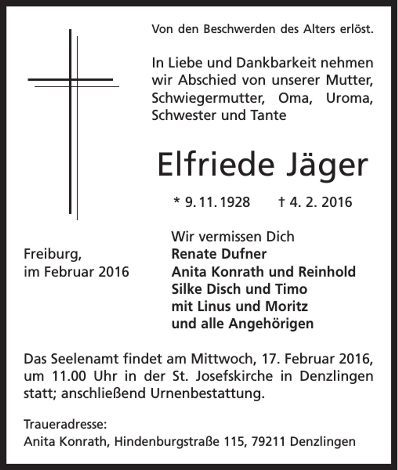 <p>Von den Beschwerden des Alters erlöst.</p><p>In Liebe und Dankbarkeit nehmen<br />wir Abschied von unserer Mutter,<br />Schwiegermutter, Oma, Uroma,<br />Schwester und Tante</p><p>Elfriede Jäger<br />* 9. 11. 1928 † 4. 2. 2016</p><p>Wir vermissen Dich<br />Freiburg,<br />Renate Dufner<br />im Februar 2016 Anita Konrath und Reinhold<br />Silke Disch und Timo<br />mit Linus und Moritz<br />und alle Angehörigen<br />Das Seelenamt findet am Mittwoch, 17. Februar 2016,<br />um 11.00 Uhr in der St. Josefskirche in ­Denzlingen<br />statt; anschließend Urnenbestattung.<br />Traueradresse:<br />Anita Konrath, Hindenburgstraße 115, 79211 Denzlingen</p>