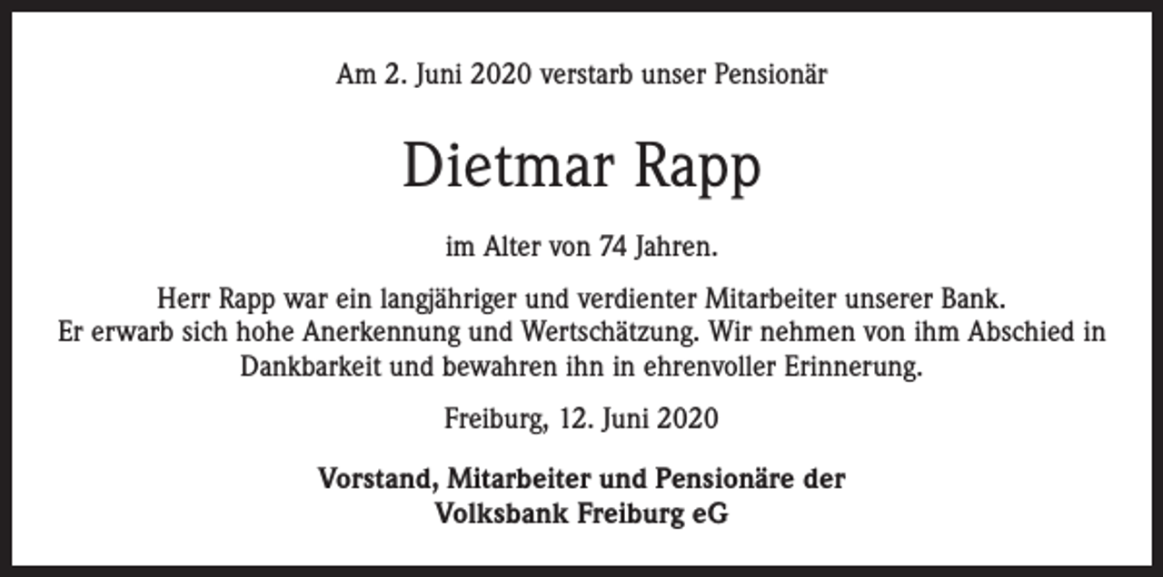 <p>Am 2. Juni 2020 verstarb unser Pensionär</p><p>Dietmar Rapp<br />im Alter von 74 Jahren.<br />Herr Rapp war ein langjähriger und verdienter Mitarbeiter unserer Bank.<br />Er erwarb sich hohe Anerkennung und Wertschätzung. Wir nehmen von ihm Abschied in<br />Dankbarkeit und bewahren ihn in ehrenvoller Erinnerung.<br />Freiburg, 12. Juni 2020<br />Vorstand, Mitarbeiter und Pensionäre der<br />Volksbank Freiburg eG</p>
