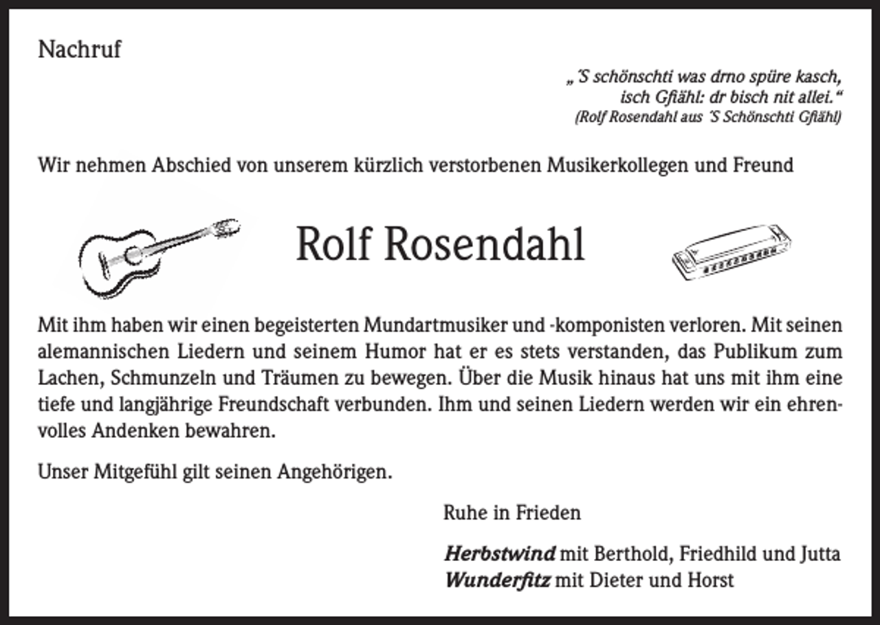 <p>Nachruf<br />„´S schönschti was drno spüre kasch,<br />isch Gfiähl: dr bisch nit allei.“<br />(Rolf Rosendahl aus ´S Schönschti Gfiähl)</p><p>Wir nehmen Abschied von unserem kürzlich verstorbenen Musikerkollegen und Freund</p><p>Rolf Rosendahl<br />Mit ihm haben wir einen begeisterten Mundartmusiker und -komponisten verloren. Mit seinen<br />alemannischen Liedern und seinem Humor hat er es stets verstanden, das Publikum zum<br />Lachen, Schmunzeln und Träumen zu bewegen. Über die Musik hinaus hat uns mit ihm eine<br />tiefe und langjährige Freundschaft verbunden. Ihm und seinen Liedern werden wir ein ehrenvolles Andenken bewahren.<br />Unser Mitgefühl gilt seinen Angehörigen.<br />Ruhe in Frieden<br />Herbstwind mit Berthold, Friedhild und Jutta<br />Wunderfitz mit Dieter und Horst</p>