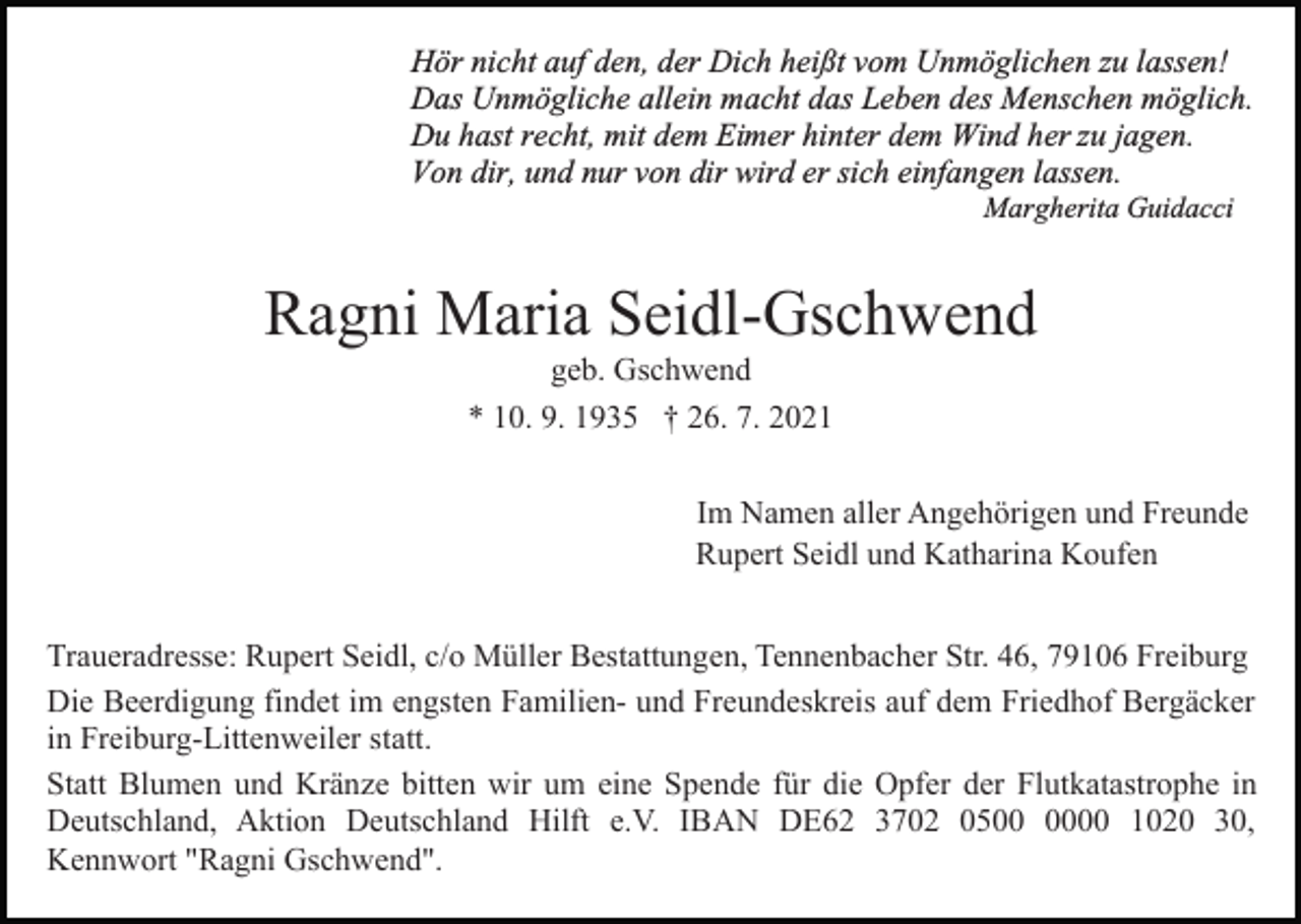 <p>Hör nicht auf den, der Dich heißt vom Unmöglichen zu lassen!<br />Das Unmögliche allein macht das Leben des Menschen möglich.<br />Du hast recht, mit dem Eimer hinter dem Wind her zu jagen.<br />Von dir, und nur von dir wird er sich einfangen lassen.<br />Margherita Guidacci</p><p>Ragni Maria Seidl-Gschwend<br />geb. Gschwend<br />* 10. 9. 1935 † 26. 7. 2021<br />Im Namen aller Angehörigen und Freunde<br />Rupert Seidl und Katharina Koufen<br />Traueradresse: Rupert Seidl, c/o Müller Bestattungen, Tennenbacher Str. 46, 79106 Freiburg<br />Die Beerdigung findet im engsten Familien- und Freundeskreis auf dem Friedhof Bergäcker<br />in Freiburg-Littenweiler statt.<br />Statt Blumen und Kränze bitten wir um eine Spende für die Opfer der Flutkatastrophe in<br />Deutschland, Aktion Deutschland Hilft e.V. IBAN DE62 3702 0500 1020 30,<br />Kennwort "Ragni Gschwend".</p>