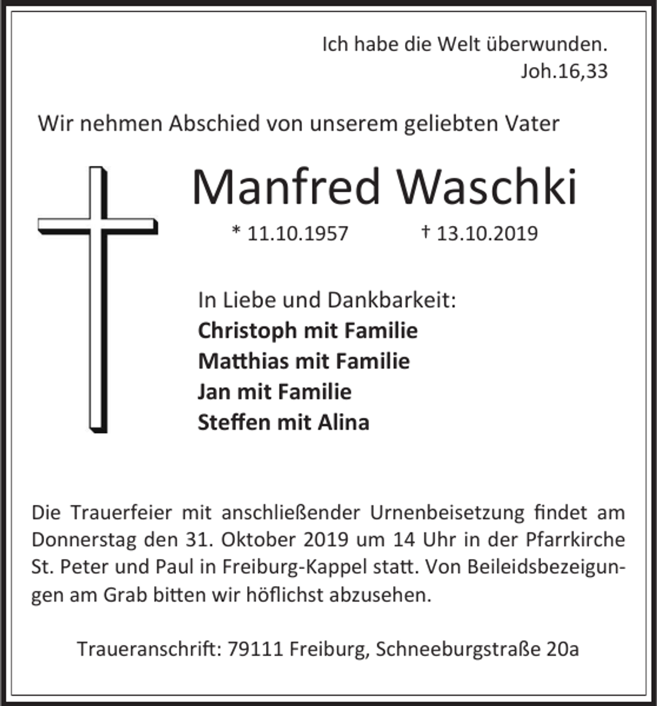 <p>Ich habe die Welt überwunden.<br />Joh.16,33</p><p>Wir nehmen Abschied von unserem geliebten Vater</p><p>Manfred Waschki<br />* 11.10.1957</p><p>† 13.10.2019</p><p>In Liebe und Dankbarkeit:<br />Christoph mit Familie<br />Matthias mit Familie<br />Jan mit Familie<br />Steffen mit Alina</p><p>Die Trauerfeier mit anschließender Urnenbeisetzung findet am<br />Donnerstag den 31. Oktober 2019 um 14 Uhr in der Pfarrkirche<br />St. Peter und Paul in Freiburg-Kappel statt. Von Beileidsbezeigungen am Grab bitten wir höflichst abzusehen.<br />Traueranschrift: 79111 Freiburg, Schneeburgstraße 20a</p>