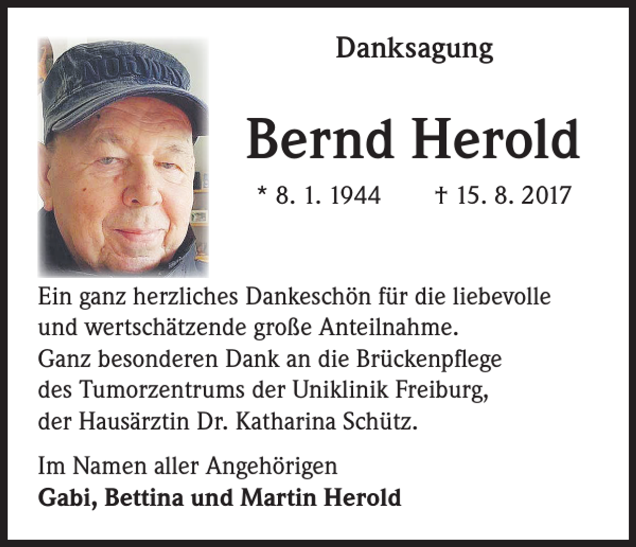 <p>Danksagung</p><p>Bernd Herold<br />* 8. 1. 1944 † 15. 8. 2017</p><p>Ein ganz herzliches Dankeschön für die liebevolle<br />und wertschätzende große Anteilnahme.<br />Ganz besonderen Dank an die Brückenpflege<br />des Tumorzentrums der Uniklinik Freiburg,<br />der Hausärztin Dr. Katharina Schütz.<br />Im Namen aller Angehörigen<br />Gabi, Bettina und Martin Herold</p>