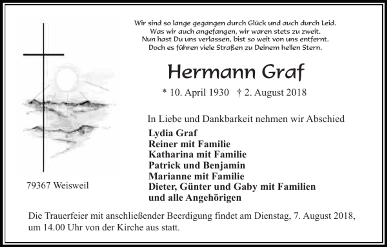 <p>Wir sind so lange gegangen durch Glück und auch durch Leid.<br />Was wir auch angefangen, wir waren stets zu zweit.<br />Nun hast Du uns verlassen, bist so weit von uns entfernt.<br />Doch es führen viele Straßen zu Deinem hellen Stern.</p><p>Hermann Graf<br />* 10. April 1930 † 2. August 2018</p><p>79367 Weisweil</p><p>In Liebe und Dankbarkeit nehmen wir Abschied<br />Lydia Graf<br />Reiner mit Familie<br />Katharina mit Familie<br />Patrick und Benjamin<br />Marianne mit Familie<br />Dieter, Günter und Gaby mit Familien<br />und alle Angehörigen</p><p>Die Trauerfeier mit anschließender Beerdigung findet am Dienstag, 7. August 2018,<br />um 14.00 Uhr von der Kirche aus statt.</p>