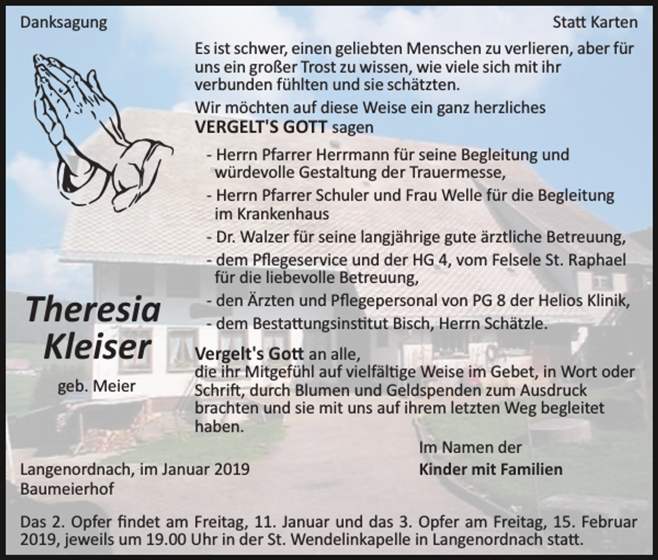 <p>Danksagung</p><p>Theresia<br />Kleiser</p><p>Sta� Karten<br />Es ist schwer, einen geliebten Menschen zu verlieren, aber für<br />uns ein großer Trost zu wissen, wie viele sich mit ihr<br />verbunden fühlten und sie schätzten.<br />Wir möchten auf diese Weise ein ganz herzliches<br />VERGELT'S GOTT sagen<br />­ Herrn Pfarrer Herrmann für seine Begleitung und<br />würdevolle Gestaltung der Trauermesse,<br />­ Herrn Pfarrer Schuler und Frau Welle für die Begleitung<br />im Krankenhaus<br />­ Dr. Walzer für seine langjährige gute ärztliche Betreuung,<br />­ dem Pﬂegeservice und der HG 4, vom Felsele St. Raphael<br />für die liebevolle Betreuung,<br />­ den Ärzten und Pﬂegepersonal von PG 8 der Helios Klinik,<br />­ dem Besta�ungsins�tut Bisch, Herrn Schätzle.</p><p>Vergelt's Go� an alle,</p><p>die ihr Mitgefühl auf vielfäl�ge Weise im Gebet, in Wort oder<br />Schri�, durch Blumen und Geldspenden zum Ausdruck<br />brachten und sie mit uns auf ihrem letzten Weg begleitet<br />haben.<br />Im Namen der<br />Langenordnach, im Januar 2019<br />Kinder mit Familien<br />Baumeierhof<br />geb. Meier</p><p>Das 2. Opfer ﬁndet am Freitag, 11. Januar und das 3. Opfer am Freitag, 15. Februar<br />2019, jeweils um 19.00 Uhr in der St. Wendelinkapelle in Langenordnach sta�.</p>