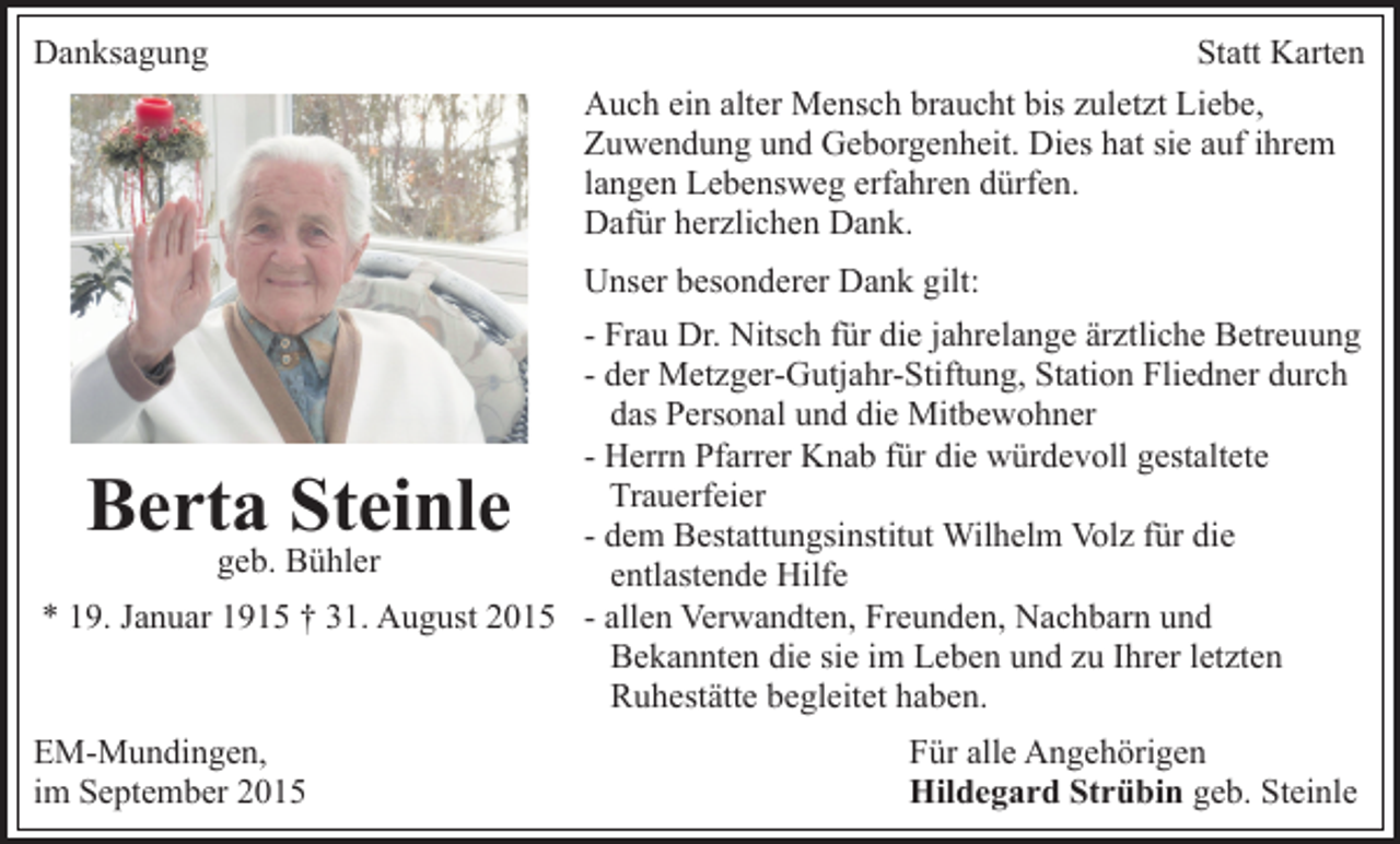<p>Danksagung</p><p>Statt Karten<br />Auch ein alter Mensch braucht bis zuletzt Liebe,<br />Zuwendung und Geborgenheit. Dies hat sie auf ihrem<br />langen Lebensweg erfahren dürfen.<br />Dafür herzlichen Dank.<br />Unser besonderer Dank gilt:</p><p>- Frau Dr. Nitsch für die jahrelange ärztliche Betreuung<br />- der Metzger-Gutjahr-Stiftung, Station Fliedner durch<br />das Personal und die Mitbewohner<br />- Herrn Pfarrer Knab für die würdevoll gestaltete<br />Trauerfeier<br />- dem Bestattungsinstitut Wilhelm Volz für die<br />geb. Bühler<br />entlastende Hilfe<br />* 19. Januar 1915 † 31. August 2015 - allen Verwandten, Freunden, Nachbarn und<br />Bekannten die sie im Leben und zu Ihrer letzten<br />Ruhestätte begleitet haben.</p><p>Berta Steinle</p><p>EM-Mundingen,<br />im September 2015</p><p>Für alle Angehörigen<br />Hildegard Strübin geb. Steinle</p>
