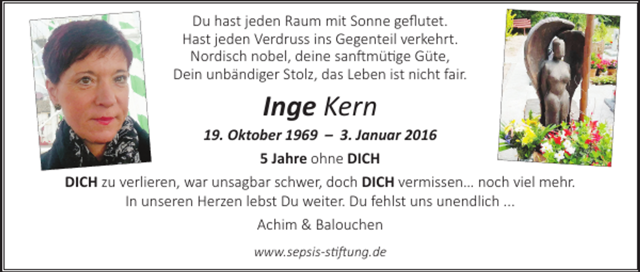 <p>Du hast jeden Raum mit Sonne geflutet.<br />Hast jeden Verdruss ins Gegenteil verkehrt.<br />Nordisch nobel, deine sanftmütige Güte,<br />Dein unbändiger Stolz, das Leben ist nicht fair.</p><p>Inge Kern</p><p>19. Oktober 1969 – 3. Januar 2016<br />5 Jahre ohne DICH<br />DICH zu verlieren, war unsagbar schwer, doch DICH vermissen… noch viel mehr.<br />In unseren Herzen lebst Du weiter. Du fehlst uns unendlich ...<br />Achim &amp; Balouchen<br />www.sepsis-stiftung.de</p>