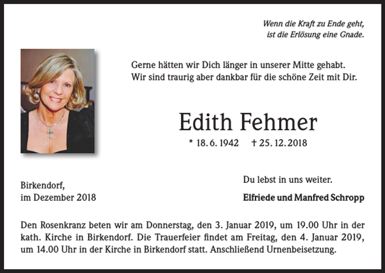 <p>Wenn die Kraft zu Ende geht,<br />ist die Erlösung eine Gnade.</p><p>Gerne hätten wir Dich länger in unserer Mitte gehabt.<br />Wir sind traurig aber dankbar für die schöne Zeit mit Dir.</p><p>Edith Fehmer<br />* 18. 6. 1942 † 25. 12. 2018</p><p>Birkendorf,<br />im Dezember 2018</p><p>Du lebst in uns weiter.<br />Elfriede und Manfred Schropp</p><p>Den Rosenkranz beten wir am Donnerstag, den 3. Januar 2019, um 19.00 Uhr in der<br />kath. Kirche in Birkendorf. Die Trauerfeier findet am Freitag, den 4. Januar 2019,<br />um 14.00 Uhr in der Kirche in Birkendorf statt. Anschließend Urnenbeisetzung.</p>