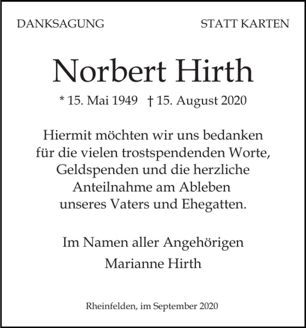 <p>DANKSAGUNG</p><p>STATT KARTEN</p><p>Norbert Hirth<br />* 15. Mai 1949 † 15. August 2020</p><p>Hiermit möchten wir uns bedanken<br />für die vielen trostspendenden Worte,<br />Geldspenden und die herzliche<br />Anteilnahme am Ableben<br />unseres Vaters und Ehegatten.<br />Im Namen aller Angehörigen<br />Marianne Hirth<br />Rheinfelden, im September 2020</p>