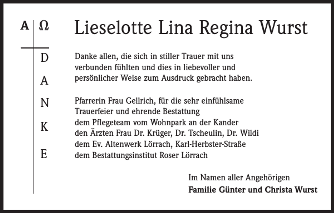 <p>A <br />D<br />A<br />N<br />K<br />E</p><p>Lieselotte Lina Regina Wurst<br />Danke allen, die sich in stiller Trauer mit uns<br />verbunden fühlten und dies in liebevoller und<br />persönlicher Weise zum Ausdruck gebracht haben.<br />Pfarrerin Frau Gellrich, für die sehr einfühlsame<br />Trauerfeier und ehrende Bestattung<br />dem Pflegeteam vom Wohnpark an der Kander<br />den Ärzten Frau Dr. Krüger, Dr. Tscheulin, Dr. Wildi<br />dem Ev. Altenwerk Lörrach, Karl-Herbster-Straße<br />dem Bestattungsinstitut Roser Lörrach<br />Im Namen aller Angehörigen<br />Familie Günter und Christa Wurst</p>