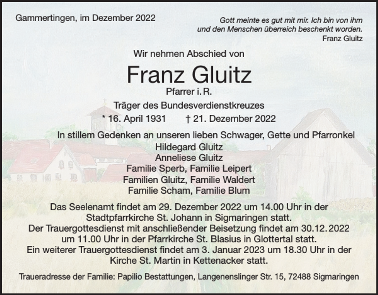 <p>Gammertingen, im Dezember 2022</p><p>Gott meinte es gut mit mir. Ich bin von ihm<br />und den Menschen überreich beschenkt worden.<br />Franz Gluitz</p><p>Wir nehmen Abschied von</p><p>Franz Gluitz</p><p>Pfarrer i. R.<br />Träger des Bundesverdienstkreuzes<br />* 16. April 1931 † 21. Dezember 2022</p><p>In stillem Gedenken an unseren lieben Schwager, Gette und Pfarronkel<br />Hildegard Gluitz<br />Anneliese Gluitz<br />Familie Sperb, Familie Leipert<br />Familien Gluitz, Familie Waldert<br />Familie Scham, Familie Blum<br />Das Seelenamt findet am 29. Dezember 2022 um 14.00 Uhr in der<br />Stadtpfarrkirche St. Johann in Sigmaringen statt.<br />Der Trauergottesdienst mit anschließender Beisetzung findet am 30.12. 2022<br />um 11.00 Uhr in der Pfarrkirche St. Blasius in Glottertal statt.<br />Ein weiterer Trauergottesdienst findet am 3. Januar 2023 um 18.30 Uhr in der<br />Kirche St. Martin in Kettenacker statt.<br />Traueradresse der Familie: Papilio Bestattungen, Langenenslinger Str. 15, 72488 Sigmaringen</p>