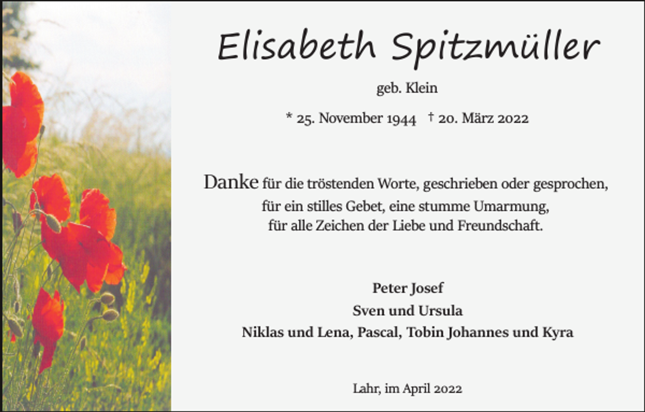 <p>Elisabeth Spitzmüller<br />geb. Klein<br />* 25. November 1944 † 20. März 2022</p><p>Danke für die tröstenden Worte, geschrieben oder gesprochen,<br />für ein stilles Gebet, eine stumme Umarmung,<br />für alle Zeichen der Liebe und Freundschaft.</p><p>Peter Josef<br />Sven und Ursula<br />Niklas und Lena, Pascal, Tobin Johannes und Kyra</p><p>Lahr, im April 2022</p>