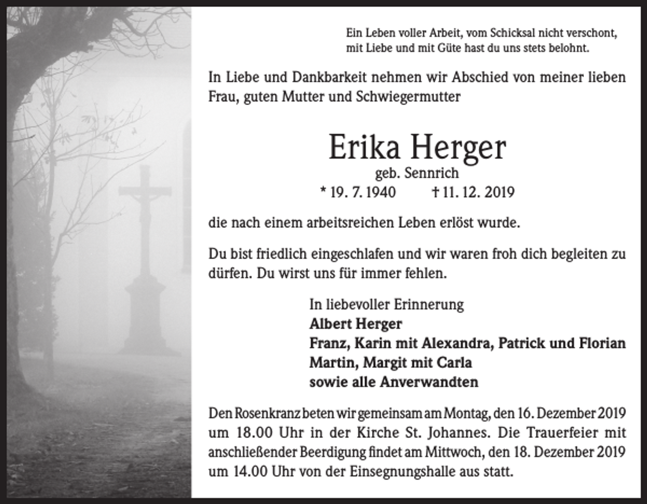 <p>Ein Leben voller Arbeit, vom Schicksal nicht verschont,<br />mit Liebe und mit Güte hast du uns stets belohnt.</p><p>In Liebe und Dankbarkeit nehmen wir Abschied von meiner lieben<br />Frau, guten Mutter und Schwiegermutter</p><p>Erika Herger</p><p>geb. Sennrich<br />* 19. 7. 1940<br />† 11. 12. 2019<br />die nach einem arbeitsreichen Leben erlöst wurde.<br />Du bist friedlich eingeschlafen und wir waren froh dich begleiten zu<br />dürfen. Du wirst uns für immer fehlen.<br />In liebevoller Erinnerung<br />Albert Herger<br />Franz, Karin mit Alexandra, Patrick und Florian<br />Martin, Margit mit Carla<br />sowie alle Anverwandten<br />Den Rosenkranz beten wir gemeinsam am Montag, den 16. Dezember 2019<br />um 18.00 Uhr in der Kirche St. Johannes. Die Trauerfeier mit<br />anschließender Beerdigung findet am Mittwoch, den 18. Dezember 2019<br />um 14.00 Uhr von der Einsegnungshalle aus statt.</p>