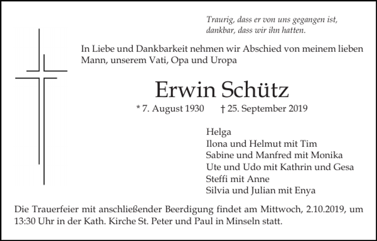 <p>Traurig, dass er von uns gegangen ist,<br />dankbar, dass wir ihn hatten.</p><p>In Liebe und Dankbarkeit nehmen wir Abschied von meinem lieben<br />Mann, unserem Vati, Opa und Uropa</p><p>Erwin Schütz</p><p>* 7. August 1930</p><p>† 25. September 2019</p><p>Helga<br />Ilona und Helmut mit Tim<br />Sabine und Manfred mit Monika<br />Ute und Udo mit Kathrin und Gesa<br />Steffi mit Anne<br />Silvia und Julian mit Enya<br />Die Trauerfeier mit anschließender Beerdigung findet am Mittwoch, 2.10.2019, um<br />13:30 Uhr in der Kath. Kirche St. Peter und Paul in Minseln statt.</p>